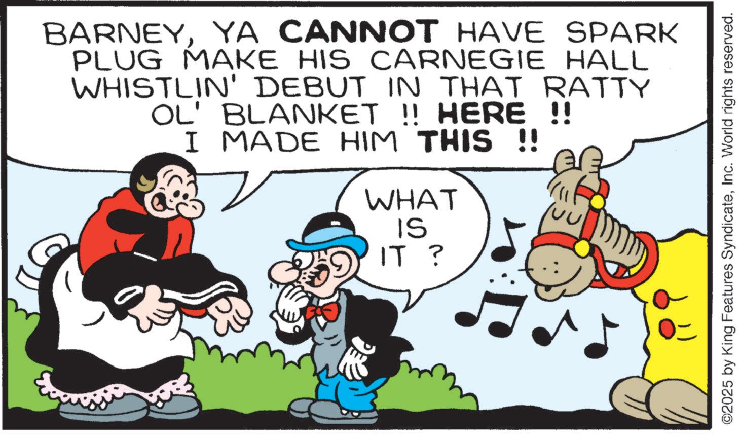 Conversation OCR: BARNEYYA CANNOT HAVE SPARK PLUG MAKE HIS CARNEGIE HALL WHISTLIN' DEBUT IN THAT RATTY OL' BLANKET !! HERE !! I MADE HIM THIS !! WHAT IS IT ? ©2025 by King Features SyndicateInc. World rights reserved. BARNEYYA CANNOT HAVE SPARK PLUG MAKE HIS CARNEGIE HALL WHISTLIN ' DEBUT IN THAT RATTY OL ' BLANKET !! HERE !! I MADE HIM THIS !! WHAT IS IT ? © 2025 by King Features SyndicateInc. World rights reserved .