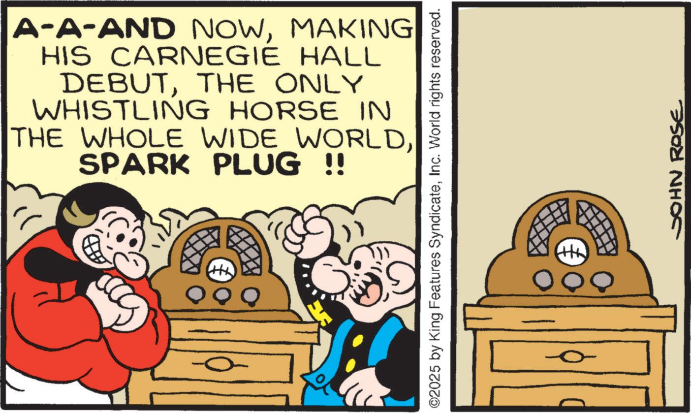 Publication OCR: A-A-AND NOWMAKING HIS CARNEGIE HALL DEBUTTHE ONLY WHISTLING HORSE IN THE WHOLE WIDE WORLDSPARK PLUG !! QQ ©2025 by King Features SyndicateInc. World rights reserved. QQ JOHN ROSE A - A - AND NOWMAKING HIS CARNEGIE HALL DEBUTTHE ONLY WHISTLING HORSE IN THE WHOLE WIDE WORLDSPARK PLUG !! QQ © 2025 by King Features SyndicateInc. World rights reserved . QQ JOHN ROSE