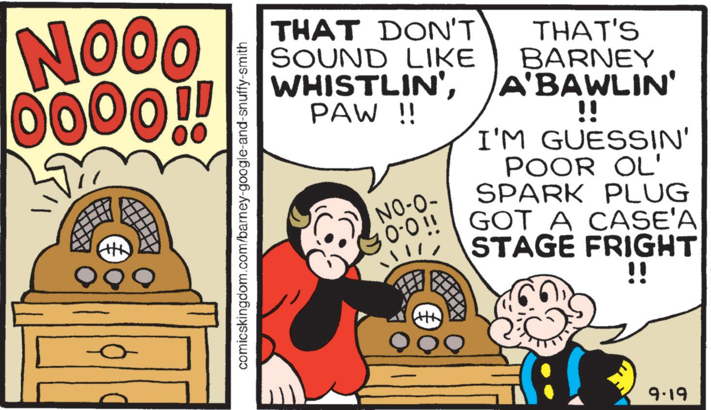 Poster OCR: NOOO 00 0000!! comicskingdom.com/barney-google-and-snuffy-smith THAT DON'T SOUND LIKE WHISTLIN'PAW !! NO-O- THAT'S BARNEY A'BAWLIN' !! I'M GUESSIN' POOR OL' SPARK PLUG 30-0!! GOT A CASE'A STAGE FRIGHT !! 9.19 NOOO 00 0000 !! comicskingdom.com/barney-google-and-snuffy-smith THAT DON'T SOUND LIKE WHISTLIN 'PAW !! NO - O- THAT'S BARNEY A'BAWLIN ' !! I'M GUESSIN ' POOR OL ' SPARK PLUG 30-0 !! GOT A CASE'A STAGE FRIGHT !! 9.19