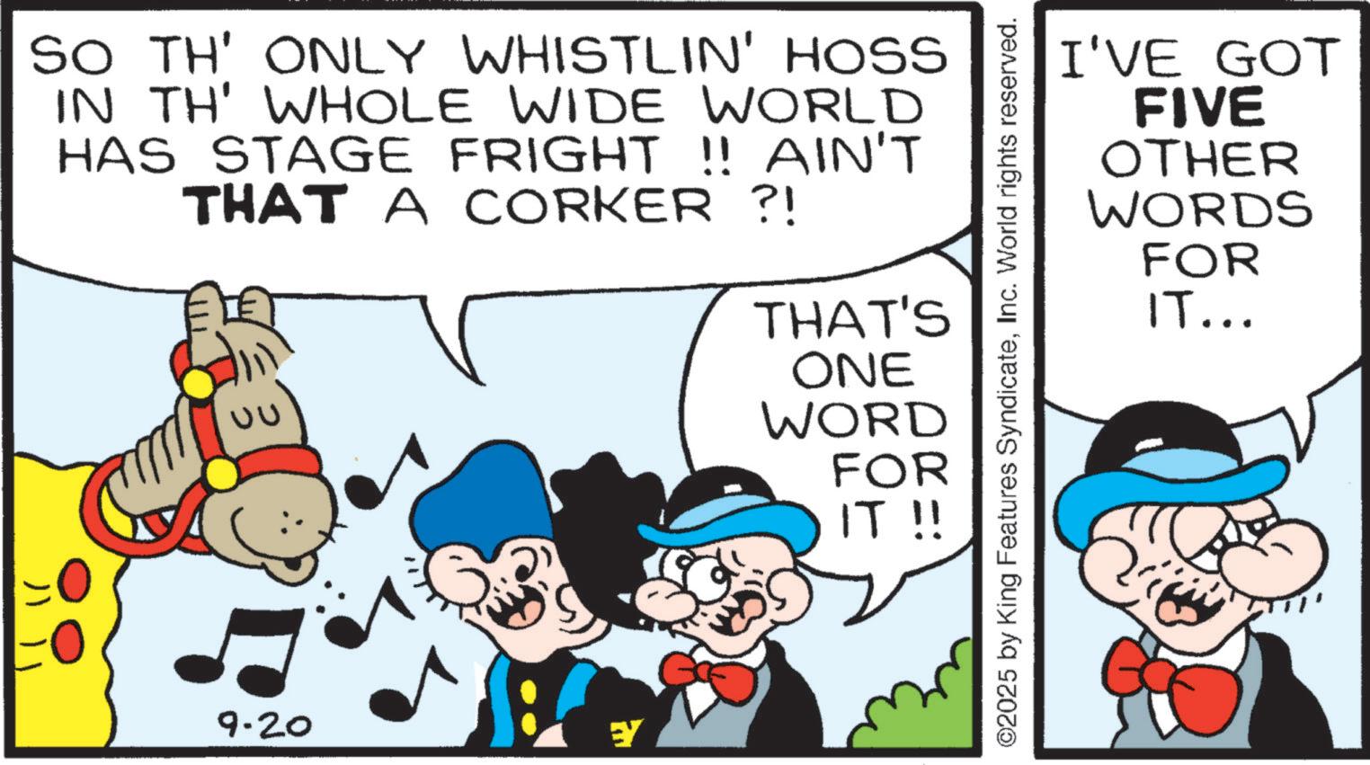 Publication OCR: SO TH' ONLY WHISTLIN' HOSS IN TH' WHOLE WIDE WORLD HAS STAGE FRIGHT !! AIN'T THAT A CORKER ?! UU THAT'S ONE WORD FOR IT !! 9.20 EY I'VE GOT FIVE OTHER WORDS FOR IT... ©2025 by King Features SyndicateInc. World rights reserved. SO TH ' ONLY WHISTLIN ' HOSS IN TH ' WHOLE WIDE WORLD HAS STAGE FRIGHT !! AIN'T THAT A CORKER ? ! UU THAT'S ONE WORD FOR IT !! 9.20 EY I'VE GOT FIVE OTHER WORDS FOR IT ... © 2025 by King Features SyndicateInc. World rights reserved .