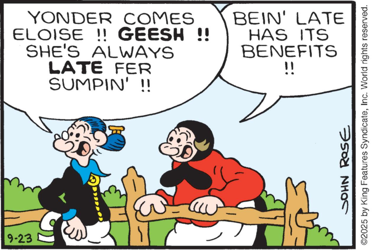 Publication OCR: 9-23 YONDER COMES ELOISE !! GEESH !! SHE'S ALWAYS LATE FER SUMPIN' !! BEIN' LATE HAS ITS BENEFITS !! ©2025 by King Features SyndicateInc. World rights reserved. JOHN ROSE 9-23 YONDER COMES ELOISE !! GEESH !! SHE'S ALWAYS LATE FER SUMPIN ' !! BEIN ' LATE HAS ITS BENEFITS !! © 2025 by King Features SyndicateInc. World rights reserved . JOHN ROSE