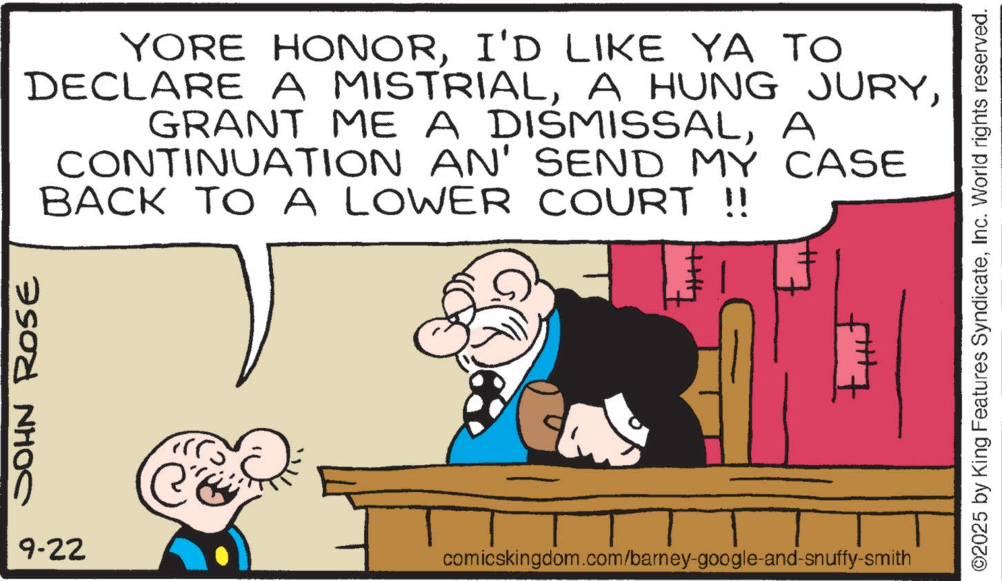 Animated cartoon OCR: JOHN ROse YORE HONORI'D LIKE YA TO DECLARE A MISTRIALA CONTINUATION AN' SEND MY CASE BACK TO A LOWER COURT !! 9-22 comicskingdom.com/barney-google-and-snuffy-smith ©2025 by King Features SyndicateInc. World rights reserved. JOHN ROse YORE HONORI'D LIKE YA TO DECLARE A MISTRIALA HUNG JURYGRANT ME A DISMISSALA CONTINUATION AN ' SEND MY CASE BACK TO A LOWER COURT !! 9-22 comicskingdom.com/barney-google-and-snuffy-smith © 2025 by King Features SyndicateInc. World rights reserved .