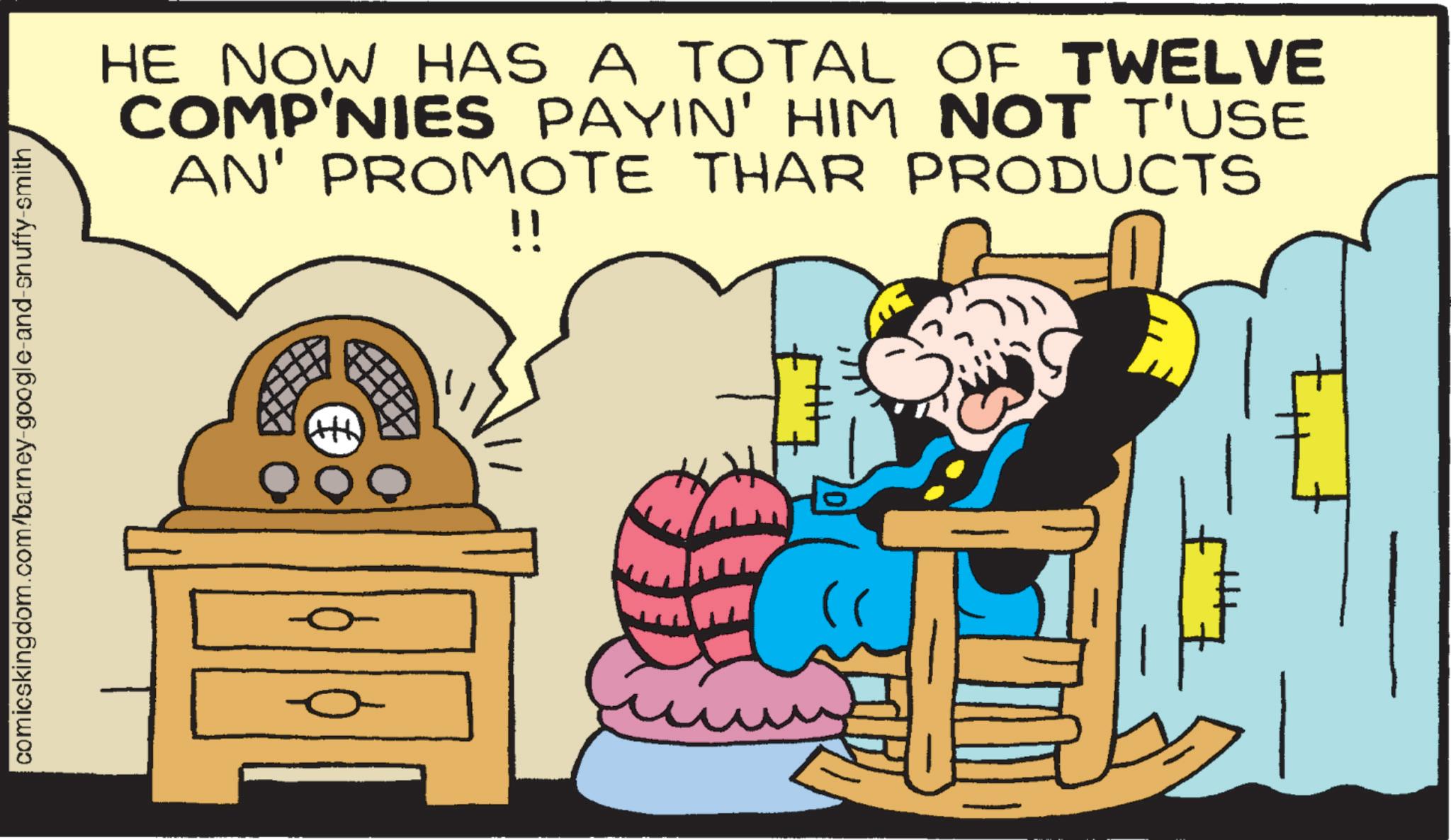 Publication OCR: comicskingdom.com/barney-google-and-snuffy-smith¸ HE NOW HAS A TOTAL OF TWELVE COMP'NIES PAYIN' HIM NOT T'USE AN' PROMOTE THAR PRODUCTS !! comicskingdom.com/barney-google-and-snuffy-smith¸ HE NOW HAS A TOTAL OF TWELVE COMP'NIES PAYIN ' HIM NOT T'USE AN ' PROMOTE THAR PRODUCTS !!