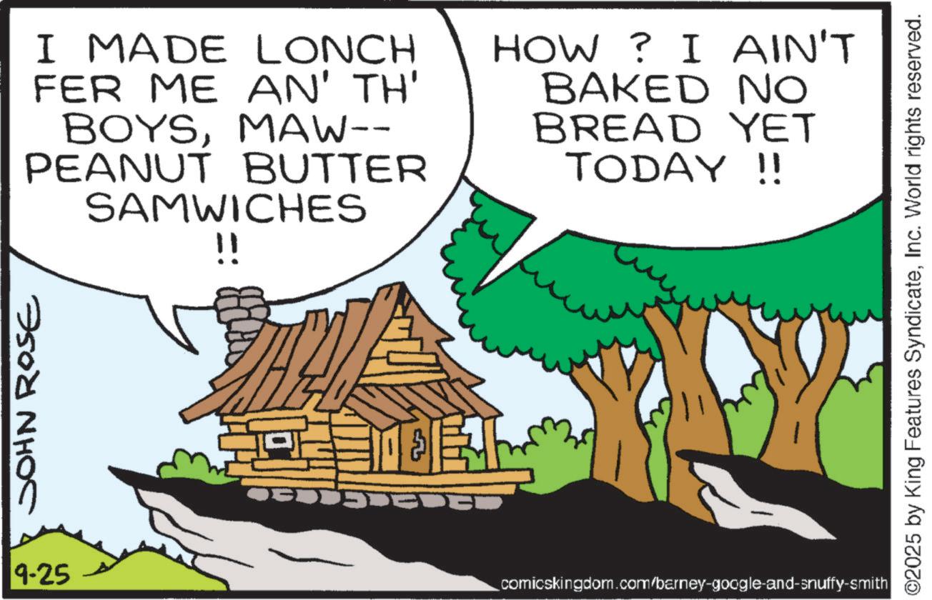 Fictional character OCR: JOHN ROSE 9-25 I MADE LONCH FER ME AN' TH' BOYSMAW-- PEANUT BUTTER SAMWICHES !! HOW? I AIN'T BAKED NO BREAD YET TODAY!! EL comicskingdom.com/barney-google-and-snuffy-smith ©2025 by King Features SyndicateInc. World rights reserved. JOHN ROSE 9-25 I MADE LONCH FER ME AN ' TH ' BOYSMAW-- PEANUT BUTTER SAMWICHES !! HOW ? I AIN'T BAKED NO BREAD YET TODAY !! EL comicskingdom.com/barney-google-and-snuffy-smith © 2025 by King Features SyndicateInc. World rights reserved .