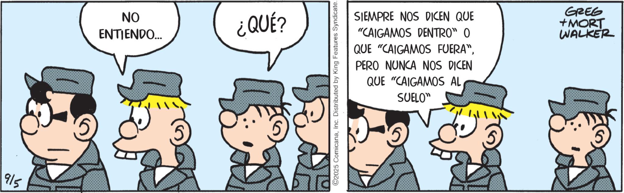 Comic book OCR: 915 ?? ENTIENDO... ¿QUÉ? ©2025 ComicanaInc. Distributed by King Features Syndicate. SIEMPRE NOS DICEN QUE "CAIGAMOS DENTRO" O QUE "CAIGAMOS FUERA"PERO NUNCA NOS DICEN QUE "CAIGAMOS AL SUELO" GREG +MORT WALKER Soot &0000000 915 ?? ENTIENDO ... ¿ QUÉ ? © 2025 ComicanaInc. Distributed by King Features Syndicate . SIEMPRE NOS DICEN QUE " CAIGAMOS DENTRO " O QUE " CAIGAMOS FUERA "PERO NUNCA NOS DICEN QUE " CAIGAMOS AL SUELO " GREG + MORT WALKER Soot & 0000000