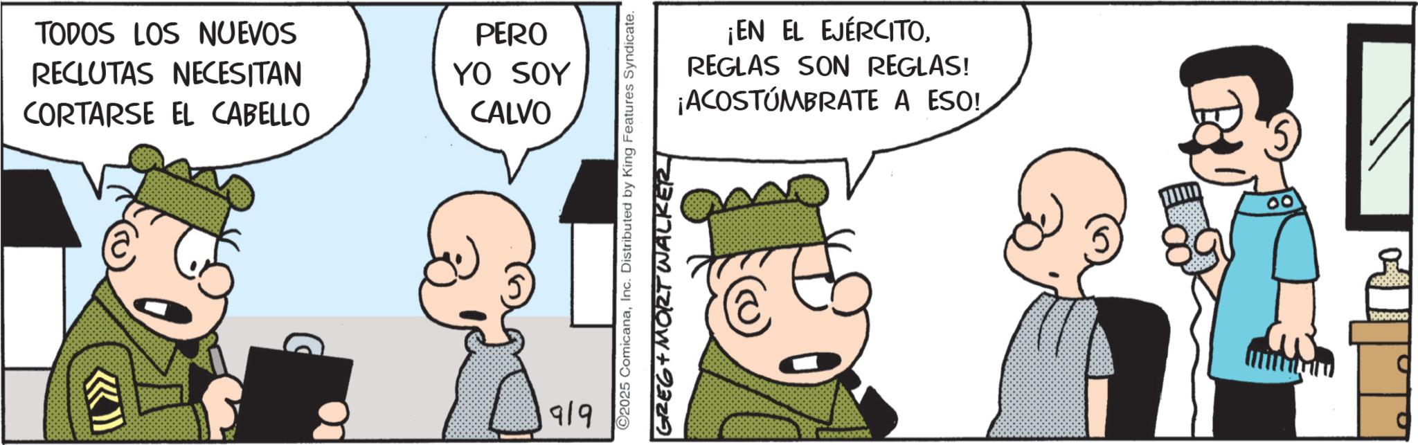 Comic book OCR: TODOS LOS NUEVOS RECLUTAS NECESITAN CORTARSE EL CABELLO PERO YO SOY CALVO 919 ¡EN EL EJÉRCITOREGLAS SON REGLAS! ¡ACOSTUMBRATE A ESO! ©2025 ComicanaInc. Distributed by King Features Syndicate. GREG+ MORT WALKER @ wwwwwoo 00 TODOS LOS NUEVOS RECLUTAS NECESITAN CORTARSE EL CABELLO PERO YO SOY CALVO 919 ¡ EN EL EJÉRCITOREGLAS SON REGLAS ! ¡ ACOSTUMBRATE A ESO ! © 2025 ComicanaInc. Distributed by King Features Syndicate . GREG + MORT WALKER @ wwwwwoo 00