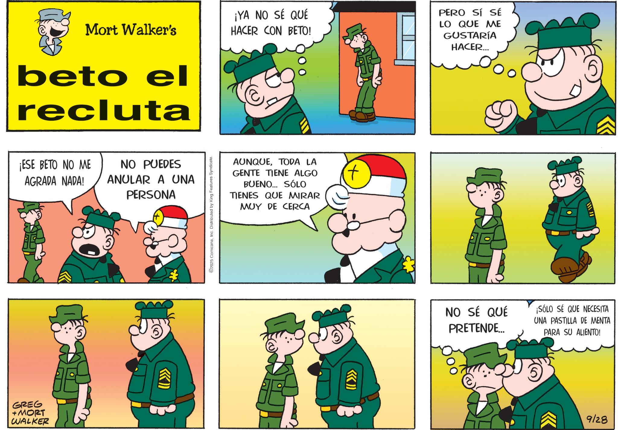 Comic book OCR: Mort Walker's beto el recluta ¡YA NO SÉ QUÉ HACER CON BETO! PERO SÍ SÉ LO QUE ME GUSTARÍA HACER... ¡ESE BETO NO ME AGRADA NADA! NO PUEDES ANULAR A UNA PERSONA GREG + MORT WALKER «» ©2025 ComicanaInc. Distributed by King Features Syndicate. AUNQUETODA LA GENTE TIENE ALGO BUENO... SÓLO TIENES QUE MIRAR MUY DE CERCA >>>> T NO SÉ QUÉ PRETENDE... ¡SÓLO SÉ QUE NECESITA UNA PASTILLA DE MENTA PARA SU ALIENTO! 5 9/28 Mort Walker's beto el recluta ¡ YA NO SÉ QUÉ HACER CON BETO ! PERO SÍ SÉ LO QUE ME GUSTARÍA HACER ... ¡ ESE BETO NO ME AGRADA NADA ! NO PUEDES ANULAR A UNA PERSONA GREG + MORT WALKER « » © 2025 ComicanaInc. Distributed by King Features Syndicate . AUNQUETODA LA GENTE TIENE ALGO BUENO ... SÓLO TIENES QUE MIRAR MUY DE CERCA >>>> T NO SÉ QUÉ PRETENDE ... ¡ SÓLO SÉ QUE NECESITA UNA PASTILLA DE MENTA PARA SU ALIENTO ! 5 9/28