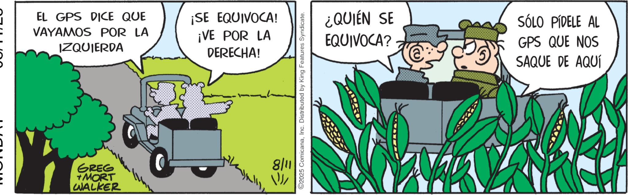 Comic book OCR: EL GPS DICE QUE VAYAMOS POR LA IZQUIERDA ¡SE EQUIVOCA! ¡VE POR LA DERECHA! GREG +MORT WALKER 8/11 ==> C2025 ComicanaInc. Distributed by King Features Syndicate. ¿QUIÉN SE EQUIVOCA? SÓLO PÍDELE AL GPS QUE NOS SAQUE DE AQUÍ EL GPS DICE QUE VAYAMOS POR LA IZQUIERDA ¡ SE EQUIVOCA ! ¡ VE POR LA DERECHA ! GREG + MORT WALKER 8/11 == > C2025 ComicanaInc. Distributed by King Features Syndicate . ¿ QUIÉN SE EQUIVOCA ? SÓLO PÍDELE AL GPS QUE NOS SAQUE DE AQUÍ