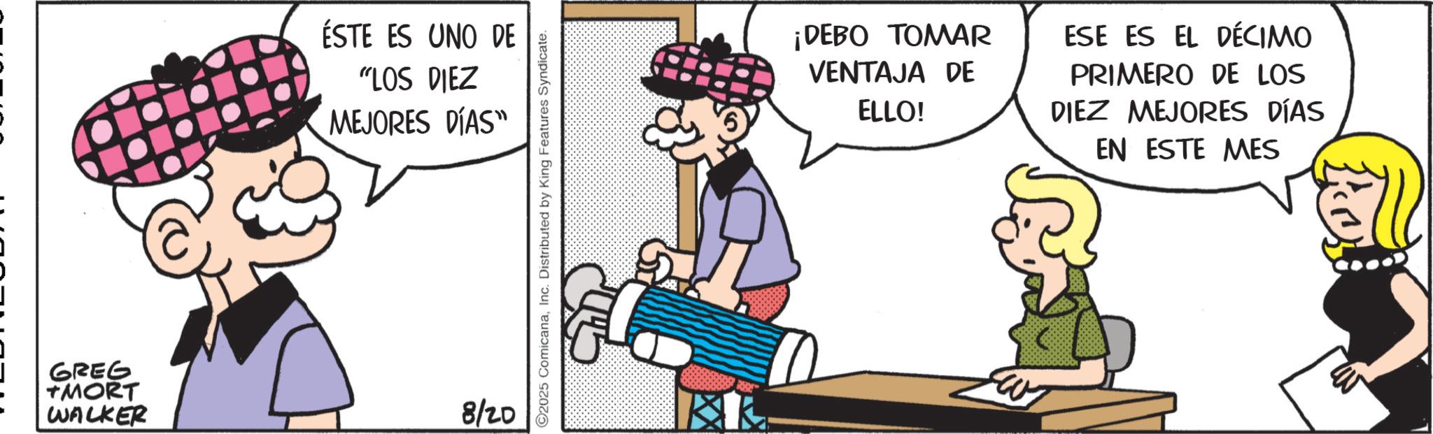 Graphics OCR: GREG TMORT WALKER ÉSTE ES UNO DE "LOS DIEZ MEJORES DÍAS" 8/20 ©2025 ComicanaInc. Distributed by King Features Syndicate. ¡DEBO TOMAR VENTAJA DE ELLO! ESE ES EL DÉCIMO PRIMERO DE LOS DIEZ MEJORES DÍAS EN ESTE MES GREG TMORT WALKER ÉSTE ES UNO DE " LOS DIEZ MEJORES DÍAS " 8/20 © 2025 ComicanaInc. Distributed by King Features Syndicate . ¡ DEBO TOMAR VENTAJA DE ELLO ! ESE ES EL DÉCIMO PRIMERO DE LOS DIEZ MEJORES DÍAS EN ESTE MES