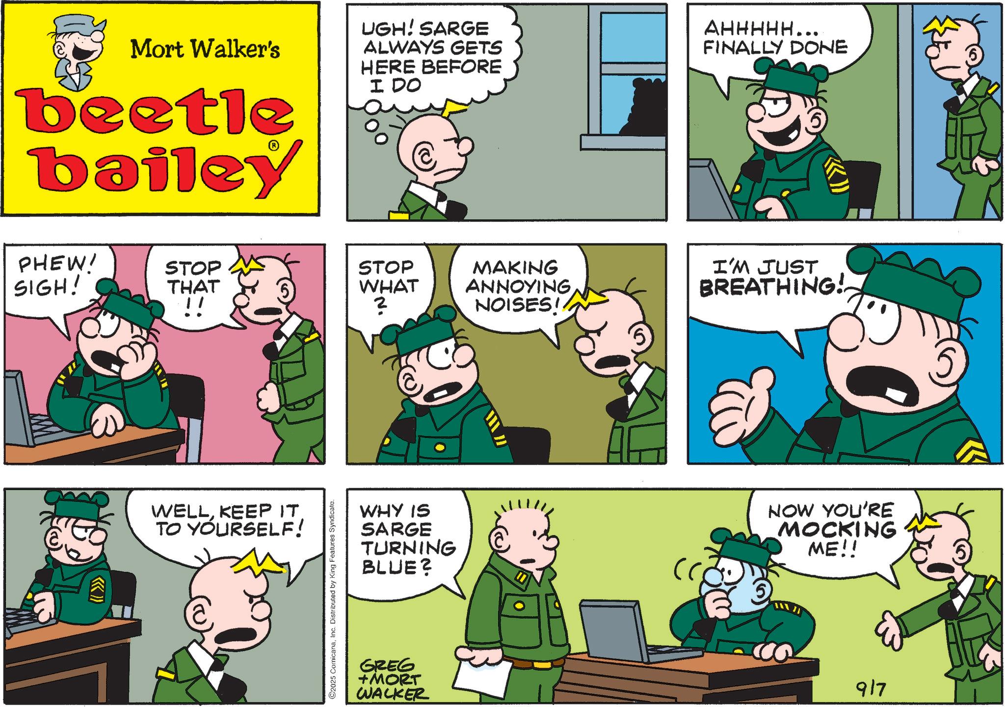 Animated cartoon OCR: Mort Walker's beetle bailey UGH! SARGE ALWAYS GETS HERE BEFORE I DO AHHHHH.. FINALLY DONE PHEW' SIGH! STOP THAT STOP WHAT !! ? (( >>> WELLKEEP IT TO YOURSELF! C2025 ComicanaInc. Distributed by King Features Syndicate. WHY IS SARGE TURNING BLUE? GREG +MORT WALKER MAKING ANNOYING NOISES!! I'M JUST BREATHING! " NOW YOU'RE MOCKING ME!! 917 Mort Walker's beetle bailey UGH ! SARGE ALWAYS GETS HERE BEFORE I DO AHHHHH .. FINALLY DONE PHEW ' SIGH ! STOP THAT STOP WHAT !! ? ( ( >>> WELLKEEP IT TO YOURSELF ! C2025 ComicanaInc. Distributed by King Features Syndicate . WHY IS SARGE TURNING BLUE ? GREG + MORT WALKER MAKING ANNOYING NOISES !! I'M JUST BREATHING ! " NOW YOU'RE MOCKING ME !! 917