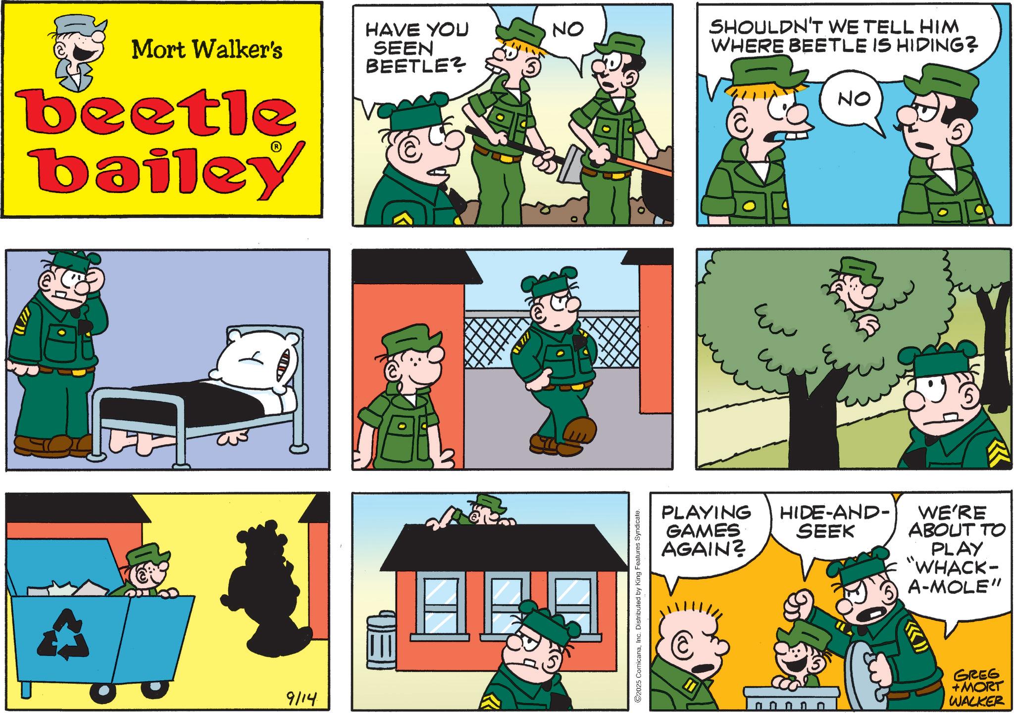 Photo caption OCR: Mort Walker's beetle bailey 9114 EO HAVE YOU SEEN BEETLE? ! NO ©2025 ComicanaInc. Distributed by King Features Syndicate. SHOULDN'T WE TELL HIM WHERE BEETLE IS HIDING? NO ?? PLAYING GAMES AGAIN? HIDE-AND- SEEK WE'RE ABOUT TO PLAY "WHACK- A-MOLE" GREG nnnnn +MORT WALKER Mort Walker's beetle bailey 9114 EO HAVE YOU SEEN BEETLE ? ! NO © 2025 ComicanaInc. Distributed by King Features Syndicate . SHOULDN'T WE TELL HIM WHERE BEETLE IS HIDING ? NO ?? PLAYING GAMES AGAIN ? HIDE - AND- SEEK WE'RE ABOUT TO PLAY " WHACK- A - MOLE " GREG nnnnn + MORT WALKER
