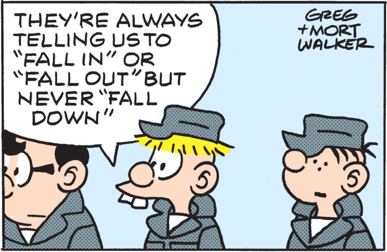 Photo caption OCR: THEY'RE ALWAYS TELLING US TO "FALL IN" OR “FALL OUT" BUT NEVER “FALL DOWN" GREG +MORT WALKER THEY'RE ALWAYS TELLING US TO " FALL IN " OR “ FALL OUT " BUT NEVER “ FALL DOWN " GREG + MORT WALKER