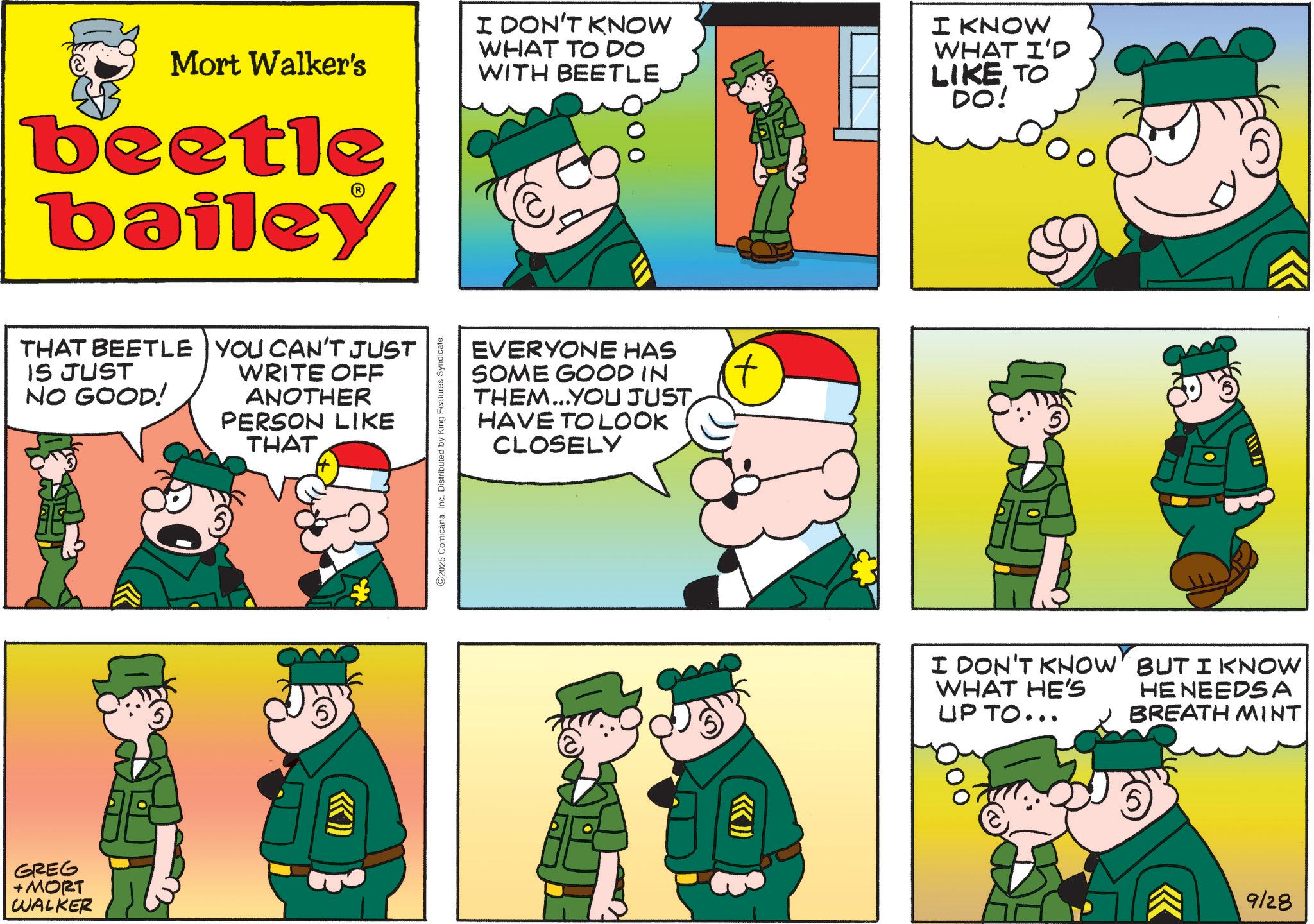Comic book OCR: Mort Walker's beetle bailey I DON'T KNOW WHAT TO DO WITH BEETLE I KNOW WHAT I'D LIKE TO DO! THAT BEETLE YOU CAN'T JUST IS JUST NO GOOD! GREG +MORT WALKER WRITE OFF ANOTHER PERSON LIKE THAT ©2025 ComicanaInc. Distributed by King Features Syndicate. EVERYONE HAS SOME GOOD IN THEM...YOU JUST HAVE TO LOOK CLOSELY KK) I DON'T KNOW WHAT HE'S UP TO... BUT I KNOW HE NEEDSA BREATH MINT << 9/28 Mort Walker's beetle bailey I DON'T KNOW WHAT TO DO WITH BEETLE I KNOW WHAT I'D LIKE TO DO ! THAT BEETLE YOU CAN'T JUST IS JUST NO GOOD ! GREG + MORT WALKER WRITE OFF ANOTHER PERSON LIKE THAT © 2025 ComicanaInc. Distributed by King Features Syndicate . EVERYONE HAS SOME GOOD IN THEM ... YOU JUST HAVE TO LOOK CLOSELY KK ) I DON'T KNOW WHAT HE'S UP TO ... BUT I KNOW HE NEEDSA BREATH MINT << 9/28