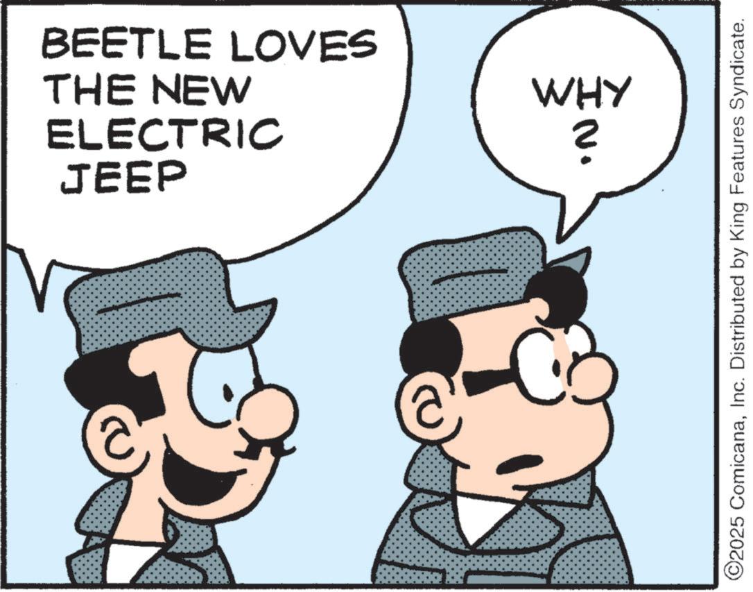 Pleased OCR: BEETLE LOVES THE NEW ELECTRIC JEEP WHY ? @ ©2025 ComicanaInc. Distributed by King Features Syndicate. BEETLE LOVES THE NEW ELECTRIC JEEP WHY ? @ © 2025 ComicanaInc. Distributed by King Features Syndicate .