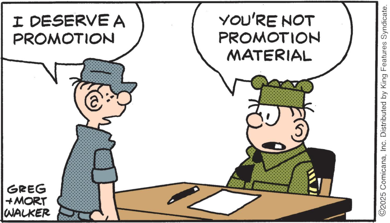 Animated cartoon OCR: GREG + MORT WALKER I DESERVE A PROMOTION YOU'RE NOT PROMOTION MATERIAL ©2025 ComicanaInc. Distributed by King Features Syndicate. GREG + MORT WALKER I DESERVE A PROMOTION YOU'RE NOT PROMOTION MATERIAL © 2025 ComicanaInc. Distributed by King Features Syndicate .