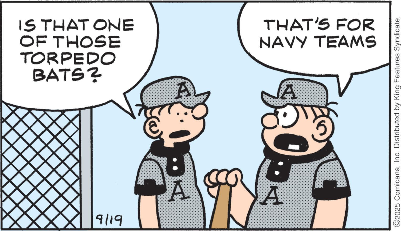 OCR: IS THAT ONE OF THOSE TORPEDO BATS? 9119 A THAT'S FOR NAVY TEAMS A A A ©2025 ComicanaInc. Distributed by King Features Syndicate. IS THAT ONE OF THOSE TORPEDO BATS ? 9119 A THAT'S FOR NAVY TEAMS A A A © 2025 ComicanaInc. Distributed by King Features Syndicate .