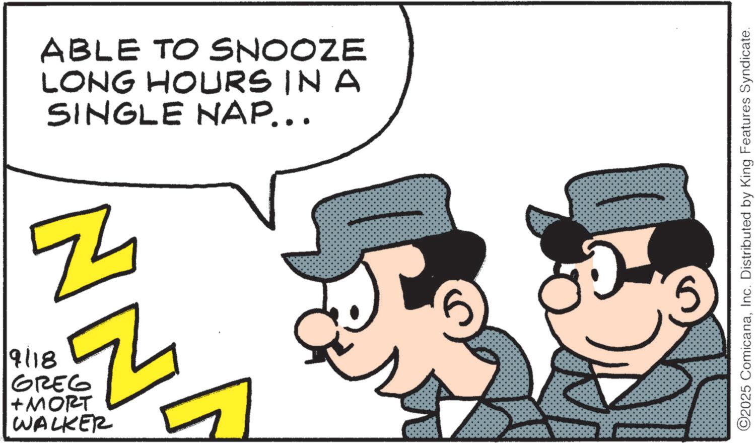 Comic book OCR: 9/18 ABLE TO SNOOZE LONG HOURS IN A SINGLE NAP... 54 Z GREG +MORT WALKER ©2025 ComicanaInc. Distributed by King Features Syndicate. 9/18 ABLE TO SNOOZE LONG HOURS IN A SINGLE NAP ... 54 Z GREG + MORT WALKER © 2025 ComicanaInc. Distributed by King Features Syndicate .