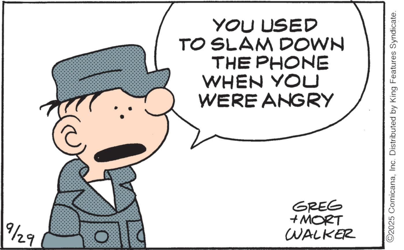Sun hat OCR: 9/29 O YOU USED TO SLAM DOWN THE PHONE WHEN YOU WERE ANGRY GREG + MORT WALKER ©2025 ComicanaInc. Distributed by King Features Syndicate. 9/29 O YOU USED TO SLAM DOWN THE PHONE WHEN YOU WERE ANGRY GREG + MORT WALKER © 2025 ComicanaInc. Distributed by King Features Syndicate .
