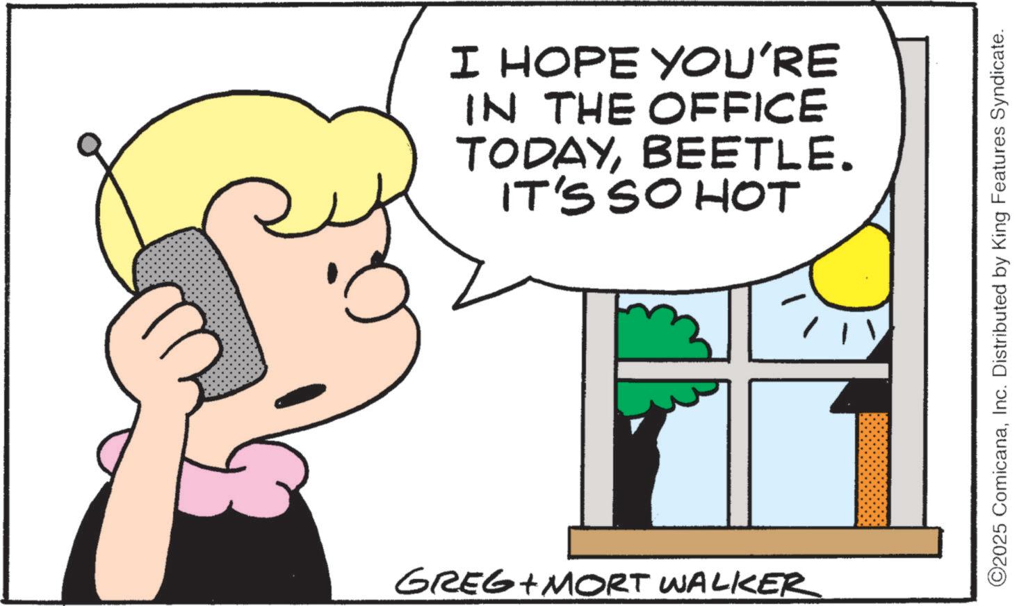 Graphics OCR: I HOPE YOU'RE IN THE OFFICE TODAYBEETLE. IT'S SO HOT GREG+MORT WALKER ©2025 ComicanaInc. Distributed by King Features Syndicate. I HOPE YOU'RE IN THE OFFICE TODAYBEETLE . IT'S SO HOT GREG + MORT WALKER © 2025 ComicanaInc. Distributed by King Features Syndicate .