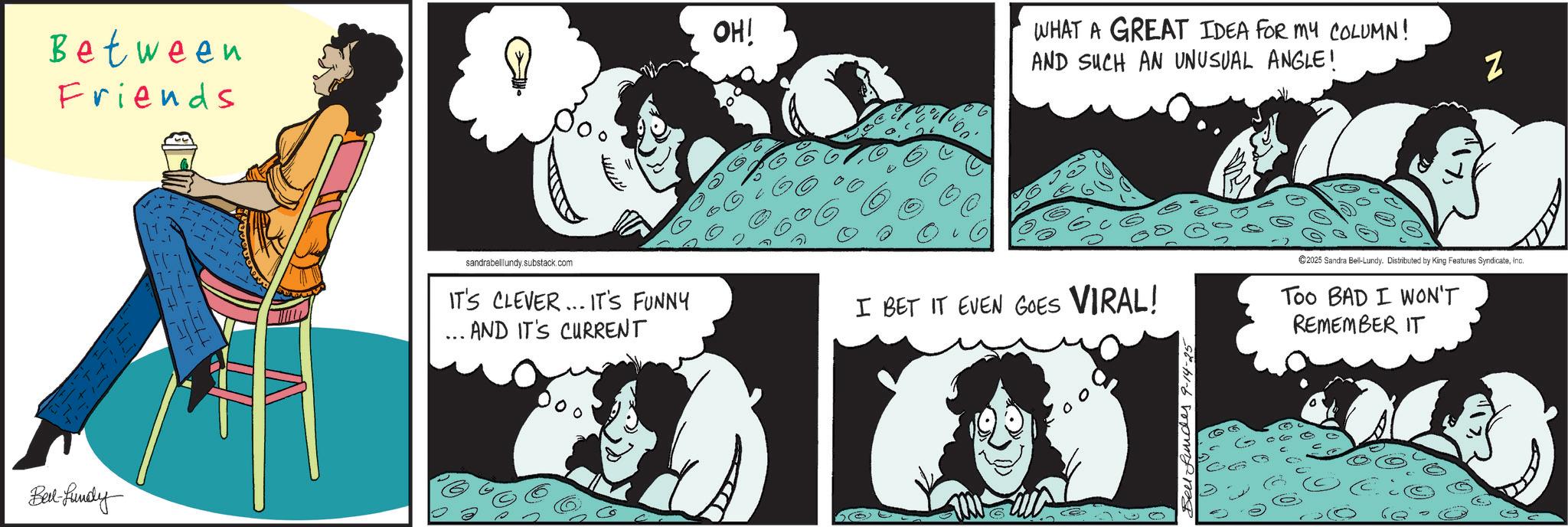 Graphics OCR: Between Friends Bed-fundy OH! WHAT A GREAT IDEA FOR MY COLUMN! AND SUCH AN UNUSUAL ANGLE! Z sandrabelllundy.substack.com IT'S CLEVER... IT'S FUNNY ... AND IT'S CURRENT I BET IT EVEN GOES VIRAL! 2025 Sandra Bell-Lundy. Distributed by King Features SyndicateInc. Too BAD I WON'T REMEMBER IT Between Friends Bed - fundy OH ! WHAT A GREAT IDEA FOR MY COLUMN ! AND SUCH AN UNUSUAL ANGLE ! Z sandrabelllundy.substack.com IT'S CLEVER ... IT'S FUNNY ... AND IT'S CURRENT I BET IT EVEN GOES VIRAL ! 2025 Sandra Bell - Lundy . Distributed by King Features SyndicateInc. Too BAD I WON'T REMEMBER IT