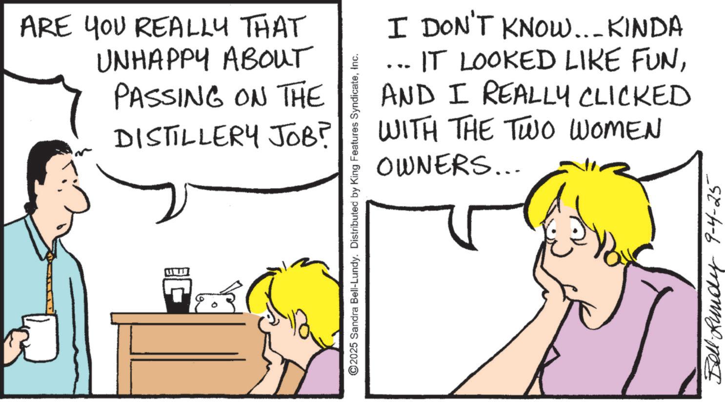 Fiction OCR: ARE YOU REALLY THAT UNHAPPY ABOUT PASSING ON THE DISTILLERY JOB? ©2025 Sandra Bell-Lundy. Distributed by King Features SyndicateInc. I DON'T KNOW... KINDA IT LOOKED LIKE FUNAND I REALLY CLICKED WITH THE TWO WOMEN OWNERS... Bell Rundy 9-4-25 ARE YOU REALLY THAT UNHAPPY ABOUT PASSING ON THE DISTILLERY JOB ? © 2025 Sandra Bell - Lundy . Distributed by King Features SyndicateInc. I DON'T KNOW ... KINDA IT LOOKED LIKE FUNAND I REALLY CLICKED WITH THE TWO WOMEN OWNERS ... Bell Rundy 9-4-25
