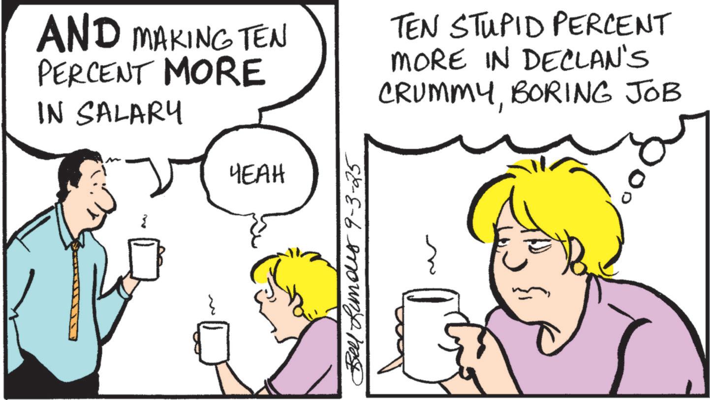 Comics OCR: AND MAKING TEN PERCENT MORE IN SALARY YEAH TEN STUPID PERCENT MORE IN DECLAN'S CRUMMYBORING JOB Bells 9-3-25 AND MAKING TEN PERCENT MORE IN SALARY YEAH TEN STUPID PERCENT MORE IN DECLAN'S CRUMMYBORING JOB Bells 9-3-25