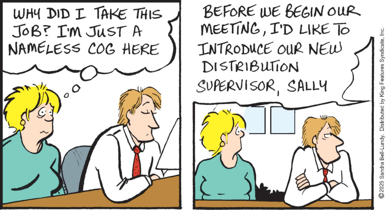 Comics OCR: WHY DID I TAKE THIS JOB? I'M JUST A NAMELESS COG HERE BEFORE WE BEGIN OUR MEETINGI'D LIKE TO INTRODUCE OUR NEW DISTRIBUTION SUPERVISORSALLY ©2025 Sandra Bell-Lundy. Distributed by King Features SyndicateInc. WHY DID I TAKE THIS JOB ? I'M JUST A NAMELESS COG HERE BEFORE WE BEGIN OUR MEETINGI'D LIKE TO INTRODUCE OUR NEW DISTRIBUTION SUPERVISORSALLY © 2025 Sandra Bell - Lundy . Distributed by King Features Syndicate