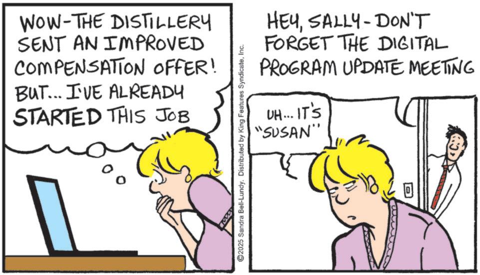 Comics OCR: WOW-THE DISTILLERY SENT AN IMPROVED COMPENSATION OFFER! BUT... I'VE ALREADY STARTED THIS JOB % HEYSALLY-DON'T FORGET THE DIGITAL PROGRAM UPDATE MEETING UH... IT'S "SUSAN" ©2025 Sandra Bell-Lundy. Distributed by King Features SyndicateInc. WOW - THE DISTILLERY SENT AN IMPROVED COMPENSATION OFFER ! BUT ... I'VE ALREADY STARTED THIS JOB % HEYSALLY - DON'T FORGET THE DIGITAL PROGRAM UPDATE MEETING UH ... IT'S " SUSAN " © 2025 Sandra Bell - Lundy . Distributed by King Features Syndicate