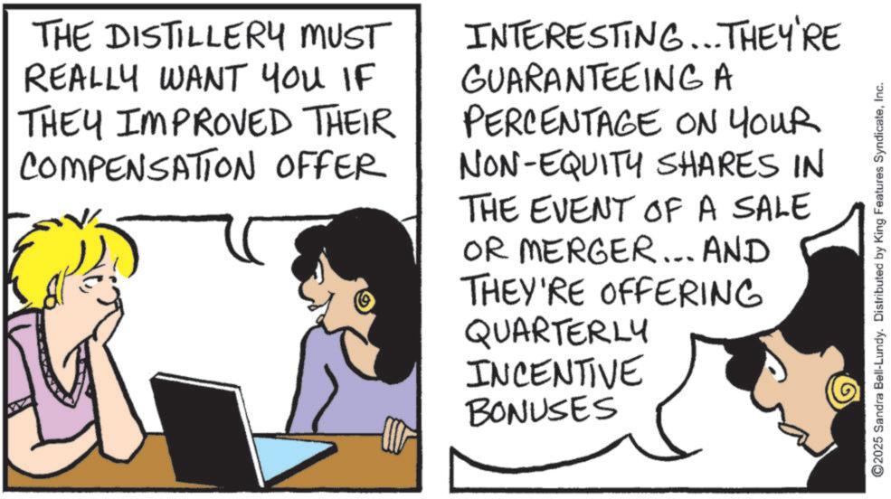 Comics OCR: THE DISTILLERY MUST REALLY WANT YOU IF THEY IMPROVED THEIR COMPENSATION OFFER INTERESTING... THEY'RE GUARANTEEING A PERCENTAGE ON YOUR NON-EQUITY SHARES IN THE EVENT OF A SALE OR MERGER... AND THEY'RE OFFERING QUARTERLY INCENTIVE BONUSES -M ©2025 Sandra Bell-Lundy. Distributed by King Features SyndicateInc. THE DISTILLERY MUST REALLY WANT YOU IF THEY IMPROVED THEIR COMPENSATION OFFER INTERESTING ... THEY'RE GUARANTEEING A PERCENTAGE ON YOUR NON - EQUITY SHARES IN THE EVENT OF A SALE OR MERGER ... AND THEY'RE OFFERING QUARTERLY INCENTIVE BONUSES -M © 2025 Sandra Bell - Lundy . Distributed by King Features Syndicate