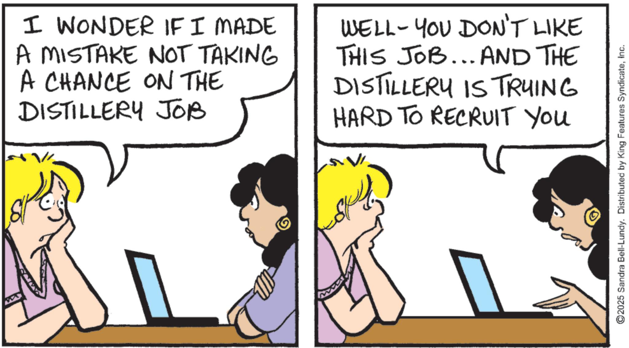Animation OCR: I WONDER IF I MADE A MISTAKE NOT TAKING A CHANCE ON THE DISTILLERY JOB WELL-YOU DON'T LIKE THIS JOB... AND THE DISTILLERY IS TRYING HARD TO RECRUIT YOU ©2025 Sandra Bell-Lundy. Distributed by King Features SyndicateInc. I WONDER IF I MADE A MISTAKE NOT TAKING A CHANCE ON THE DISTILLERY JOB WELL - YOU DON'T LIKE THIS JOB ... AND THE DISTILLERY IS TRYING HARD TO RECRUIT YOU © 2025 Sandra Bell - Lundy . Distributed by King Features Syndicate
