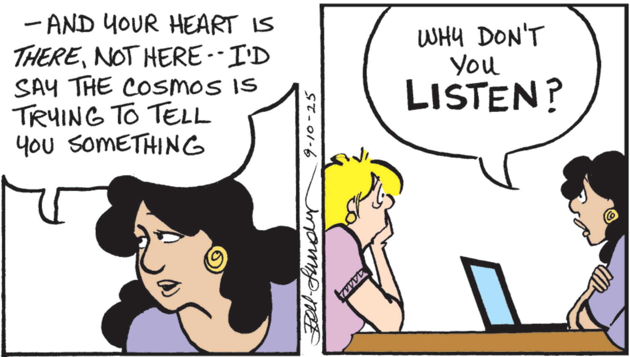 Animated cartoon OCR: - AND YOUR HEART IS THERENOT HERE--I'D SAY THE COsmos Is TRYING TO TELL YOU SOMETHING 9-10-25 WHY DON'T You LISTEN? ( - AND YOUR HEART IS THERENOT HERE -- I'D SAY THE COsmos Is TRYING TO TELL YOU SOMETHING 9-10-25 WHY DON'T You LISTEN ? (