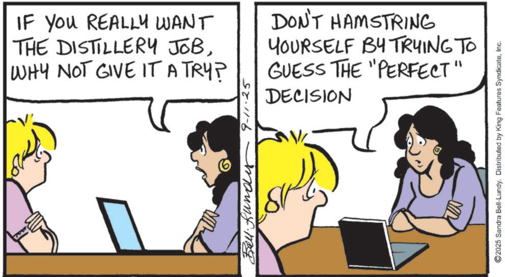 Fiction OCR: IF YOU REALLY WANT THE DISTILLERY JOBWHY NOT GIVE IT A TRY? DON'T HAMSTRING YOURSELF BY TRYING TO GUESS THE "PERFECT" DECISION Buy 9-11-25 ©2025 Sandra Bell-Lundy. Distributed by King Features SyndicateInc. IF YOU REALLY WANT THE DISTILLERY JOBWHY NOT GIVE IT A TRY ? DON'T HAMSTRING YOURSELF BY TRYING TO GUESS THE " PERFECT " DECISION Buy 9-11-25 © 2025 Sandra Bell - Lundy . Distributed by King Features Syndicate