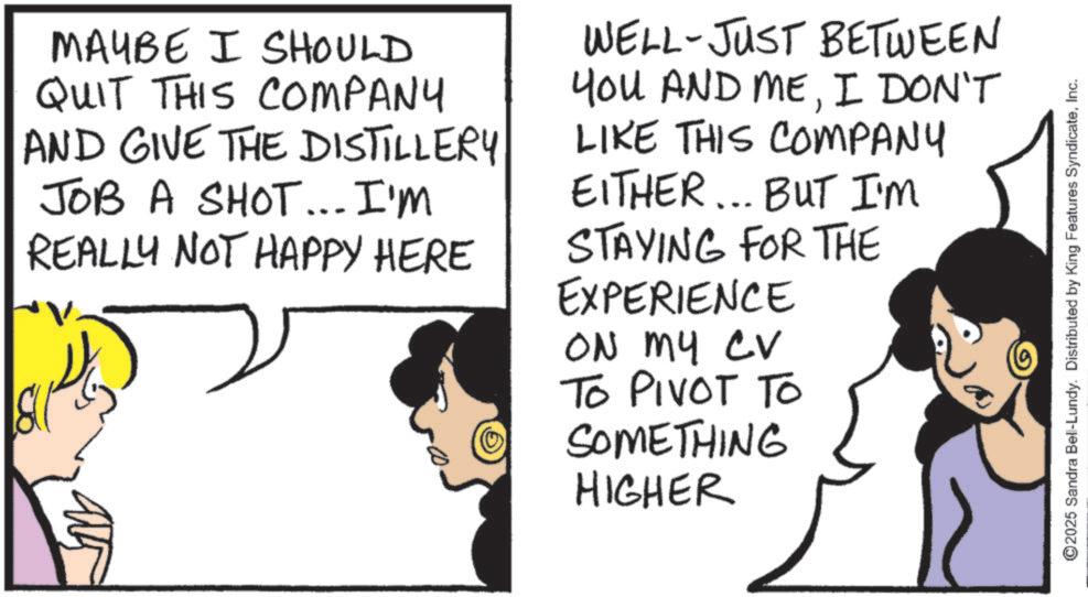 Comic book OCR: MAYBE I SHOULD QUIT THIS COMPANY AND GIVE THE DISTILLERY JOB A SHOT... I'm REALLY NOT HAPPY HERE WELL-JUST BETWEEN YOU AND MEI DON'T LIKE THIS COMPANY EITHER... BUT I'M STAYING FOR THE EXPERIENCE ON MY CV TO PIVOT TO SOMETHING HIGHER ©2025 Sandra Bell-Lundy. Distributed by King Features SyndicateInc. MAYBE I SHOULD QUIT THIS COMPANY AND GIVE THE DISTILLERY JOB A SHOT ... I'm REALLY NOT HAPPY HERE WELL - JUST BETWEEN YOU AND MEI DON'T LIKE THIS COMPANY EITHER ... BUT I'M STAYING FOR THE EXPERIENCE ON MY CV TO PIVOT TO SOMETHING HIGHER © 2025 Sandra Bell - Lundy . Distributed by King Features Syndicate