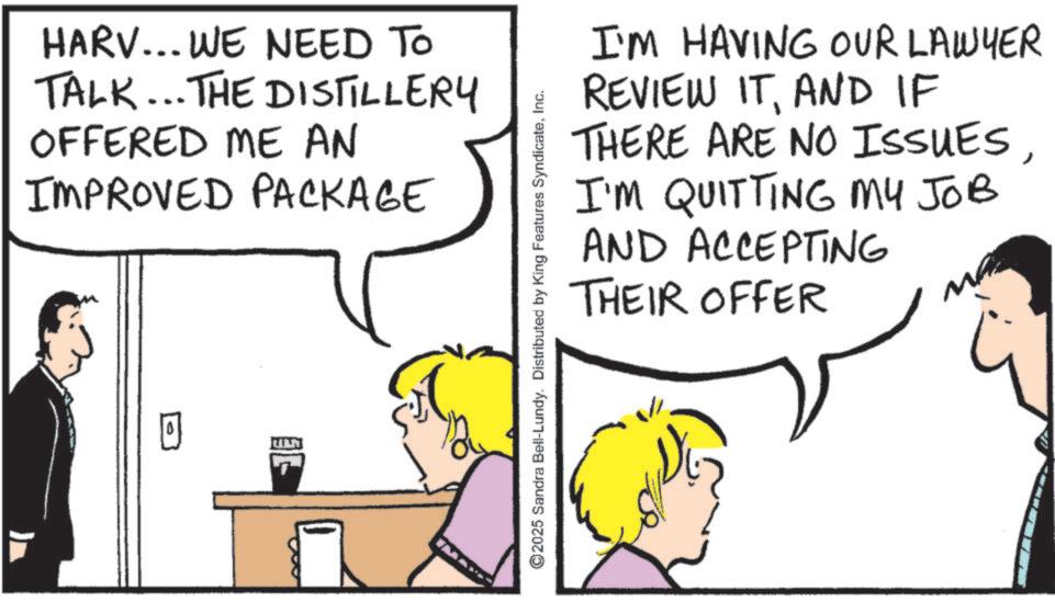 Pleased OCR: HARV... WE NEED TO TALK... THE DISTILLERY OFFERED ME AN IMPROVED PACKAGE I'M HAVING OUR LAWYER REVIEW ITAND IF THERE ARE NO ISSUES I'M QUITTING MY JOB AND ACCEPTING THEIR OFFER ©2025 Sandra Bell-Lundy. Distributed by King Features SyndicateInc. HARV ... WE NEED TO TALK ... THE DISTILLERY OFFERED ME AN IMPROVED PACKAGE I'M HAVING OUR LAWYER REVIEW ITAND IF THERE ARE NO ISSUES I'M QUITTING MY JOB AND ACCEPTING THEIR OFFER © 2025 Sandra Bell - Lundy . Distributed by King Features Syndicate