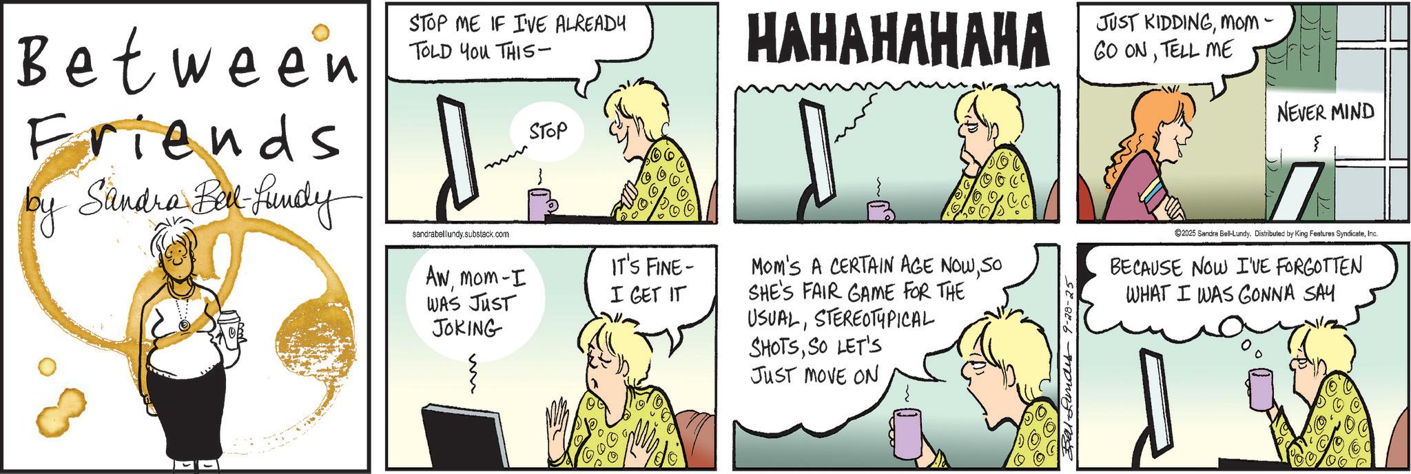 Animated cartoon OCR: Between Friends by Sandra Bel-Lundy STOP ME IF I'VE ALREADY TOLD YOU THIS- HAHAHAHAHA mm STOP sandrabelllundy.substack.com Awmom-I WAS JUST JOKING m IT'S FINE- I GET IT MOM'S A CERTAIN AGE NOWSO SHE'S FAIR GAME FOR THE USUALSTEREOTYPICAL SHOTSSO LET'S JUST MOVE ON Lundes 9-28-25 JUST KIDDINGMOM- GO ONTELL ME NEVER MIND { 2025 Sandra Bell-Lundy. Distributed by King Features SyndicateInc. BECAUSE NOW I'VE FORGOTTEN WHAT I WAS GONNA SAY Between Friends by Sandra Bel - Lundy STOP ME IF I'VE ALREADY TOLD YOU THIS- HAHAHAHAHA mm STOP sandrabelllundy.substack.com Awmom - I WAS JUST JOKING m IT'S FINE- I GET IT MOM'S A CERTAIN AGE NOWSO SHE'S FAIR GAME FOR THE USUALSTEREOTYPICAL SHOTSSO LET'S JUST MOVE ON Lundes 9-28-25 JUST KIDDINGMOM- GO ONTELL ME NEVER MIND { 2025 Sandra Bell - Lundy . Distributed by King Features SyndicateInc. BECAUSE NOW I'VE FORGOTTEN WHAT I WAS GONNA SAY