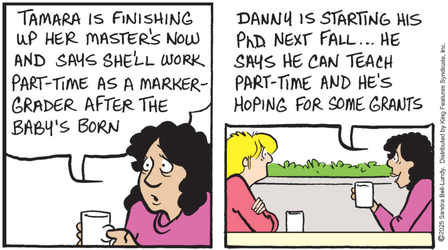 Pleased OCR: TAMARA IS FINISHING UP HER MASTER'S NOW AND SAYS SHE'LL WORK PART-TIME AS A MARKER- GRADER AFTER THE BABY'S BORN DANNY IS STARTING HIS PhD. NEXT FALL... HE SAYS HE CAN TEACH PART-TIME AND HE'S HOPING FOR SOME GRANTS 5 ©2025 Sandra Bell-Lundy. Distributed by King Features SyndicateInc. TAMARA IS FINISHING UP HER MASTER'S NOW AND SAYS SHE'LL WORK PART - TIME AS A MARKER- GRADER AFTER THE BABY'S BORN DANNY IS STARTING HIS PhD . NEXT FALL ... HE SAYS HE CAN TEACH PART - TIME AND HE'S HOPING FOR SOME GRANTS 5 © 2025 Sandra Bell - Lundy . Distributed by King Features Syndicate