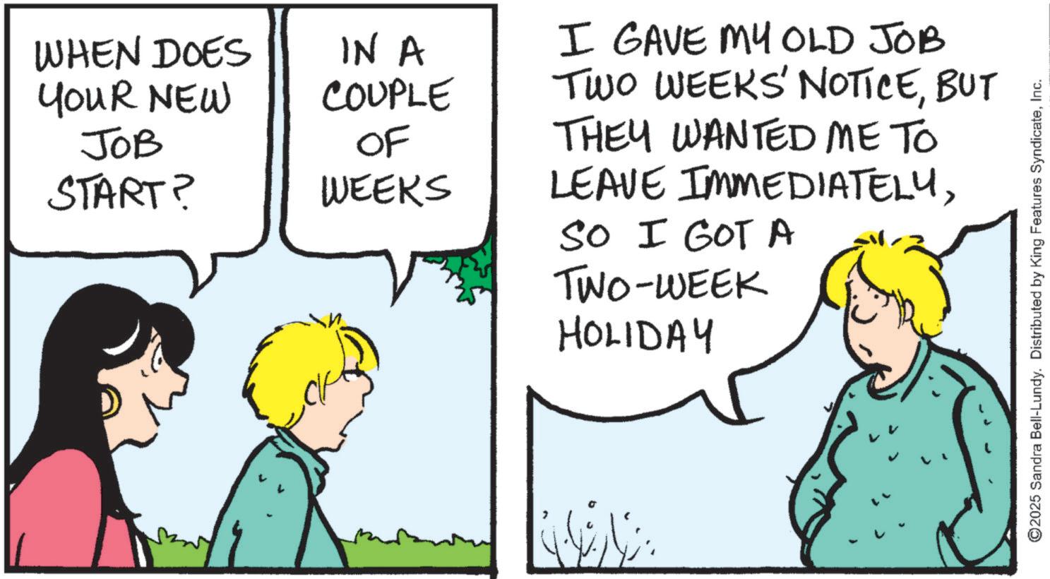 Photo caption OCR: WHEN DOES YOUR NEW JOB START? IN A COUPLE OF WEEKS I GAVE MY OLD JOB TWO WEEKS' NOTICEBUT THEY WANTED ME TO LEAVE IMMEDIATELYSO I GOT A TWO-WEEK HOLIDAY ©2025 Sandra Bell-Lundy. Distributed by King Features SyndicateInc. WHEN DOES YOUR NEW JOB START ? IN A COUPLE OF WEEKS I GAVE MY OLD JOB TWO WEEKS ' NOTICEBUT THEY WANTED ME TO LEAVE IMMEDIATELYSO I GOT A TWO - WEEK HOLIDAY © 2025 Sandra Bell - Lundy . Distributed by King Features Syndicate