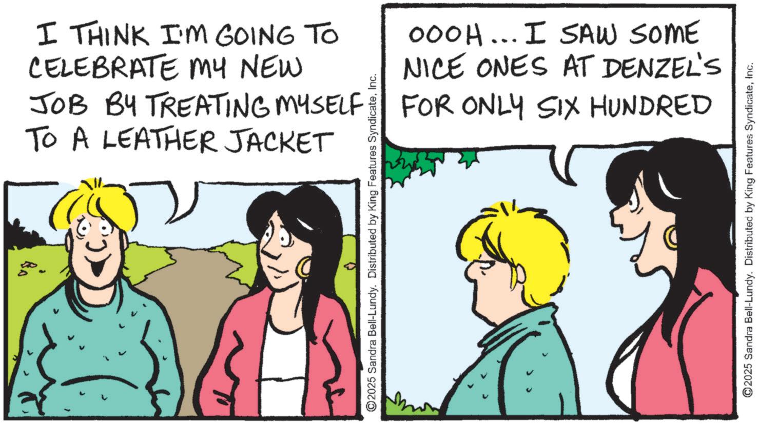 OCR: I THINK I'M GOING TO CELEBRATE MY NEW JOB BY TREATING MYSELF TO A LEATHER JACKET ©2025 Sandra Bell-Lundy. Distributed by King Features SyndicateInc. 000H... I SAW SOME NICE ONES AT DENZEL'S FOR ONLY SIX HUNDRED ©2025 Sandra Bell-Lundy. Distributed by King Features SyndicateInc. I THINK I'M GOING TO CELEBRATE MY NEW JOB BY TREATING MYSELF TO A LEATHER JACKET © 2025 Sandra Bell - Lundy . Distributed by King Features SyndicateInc. 000H ... I SAW SOME NICE ONES AT DENZEL'S FOR ONLY SIX HUNDRED © 2025 Sandra Bell - Lundy . Distributed by King Features Syndicate