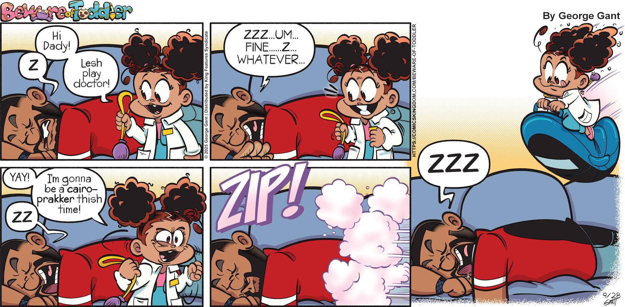 Comic book OCR: Bekere Fodder N Hi Dady! Lesh play doctor! YAY! I'm gonna be a cairo- prakker thish time! ZZ 2025 George Gant | Distributed by King Features Syndicate ZZZ...UM... FINE......Z... WHATEVER... HTTPS://COMICSKINGDOM.COM/BEWARE-OF-TODDLER ZIP! ZZZ 9/28 GANT By George Gant Bekere Fodder N Hi Dady ! Lesh play doctor ! YAY ! I'm gonna be a cairo- prakker thish time ! ZZ 2025 George Gant | Distributed by King Features Syndicate ZZZ ... UM ... FINE ...... Z ... WHATEVER ... HTTPS://COMICSKINGDOM.COM/BEWARE-OF-TODDLER ZIP ! ZZZ 9/28 GANT By George Gant