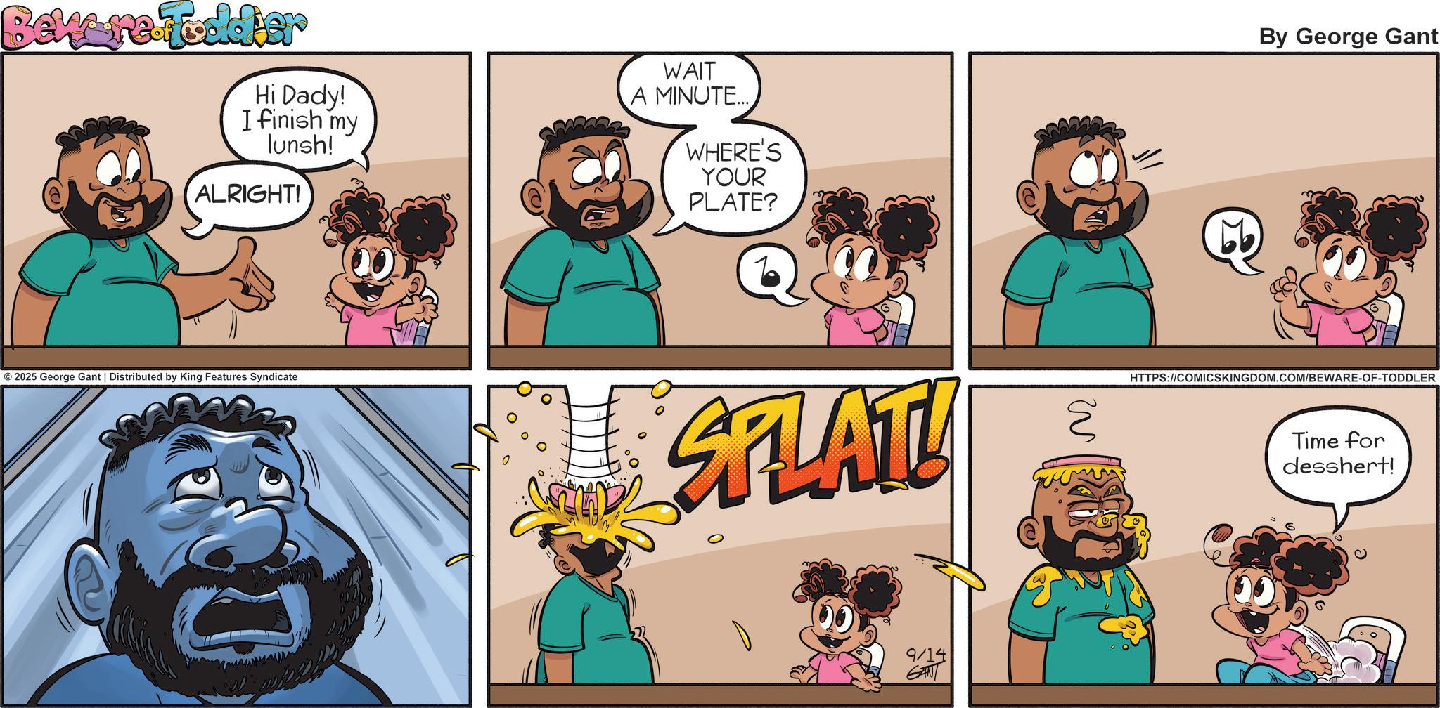 Comic book OCR: Beware Fodder Hi Dady! I finish my lunsh! ALRIGHT! WAIT A MINUTE... WHERE'S YOUR PLATE? Q © 2025 George Gant | Distributed by King Features Syndicate SFLATU ? 9/14 GANT 20 By George Gant HTTPS://COMICSKINGDOM.COM/BEWARE-OF-TODDLER Time for desshert! Beware Fodder Hi Dady ! I finish my lunsh ! ALRIGHT ! WAIT A MINUTE ... WHERE'S YOUR PLATE ? Q © 2025 George Gant | Distributed by King Features Syndicate SFLATU ? 9/14 GANT 20 By George Gant HTTPS://COMICSKINGDOM.COM/BEWARE-OF-TODDLER Time for desshert !