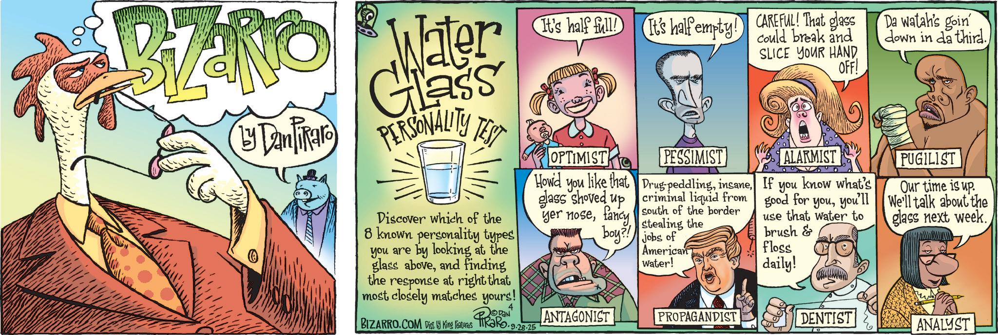 Publication OCR: Ly Dan Tikaro Water Glass PERSONALITY TEST Discover which of the 8 known personality types you are by looking at the glass aboveand finding the response at right that most closely matches yours! BIZARRO.COM Disty King Features It's half full! It's half empty! CAREFUL! That glass OPTIMIST Howd you PESSIMIST like that Drug peddlingcriminal liquid from south of the border stealing the glass shoved up yer nosefancy boy?! jobs of ANTAGONIST American Water! PROPAGANDIST could break and SLICE YOUR HAND OFF! Da watah's goin down in da third.ALARMIST If you know what's good for youyou'll use that water to brush & floss daily! PUGILIST Our time is up. We'll talk about the glass next week. DENTIST ANALYST Ly Dan Tikaro Water Glass PERSONALITY TEST Discover which of the 8 known personality types you are by looking at the glass aboveand finding the response at right that most closely matches yours ! BIZARRO.COM Disty King Features It's half full ! It's half empty ! CAREFUL ! That glass OPTIMIST Howd you PESSIMIST like that Drug peddlingcriminal liquid from south of the border stealing the glass shoved up yer nosefancy boy ?! jobs of ANTAGONIST American Water ! PROPAGANDIST could break and SLICE YOUR HAND OFF ! Da watah's goin down in da third .ALARMIST If you know what's good for youyou'll use that water to brush & floss daily ! PUGILIST Our time is up . We'll talk about the glass next week . DENTIST ANALYST