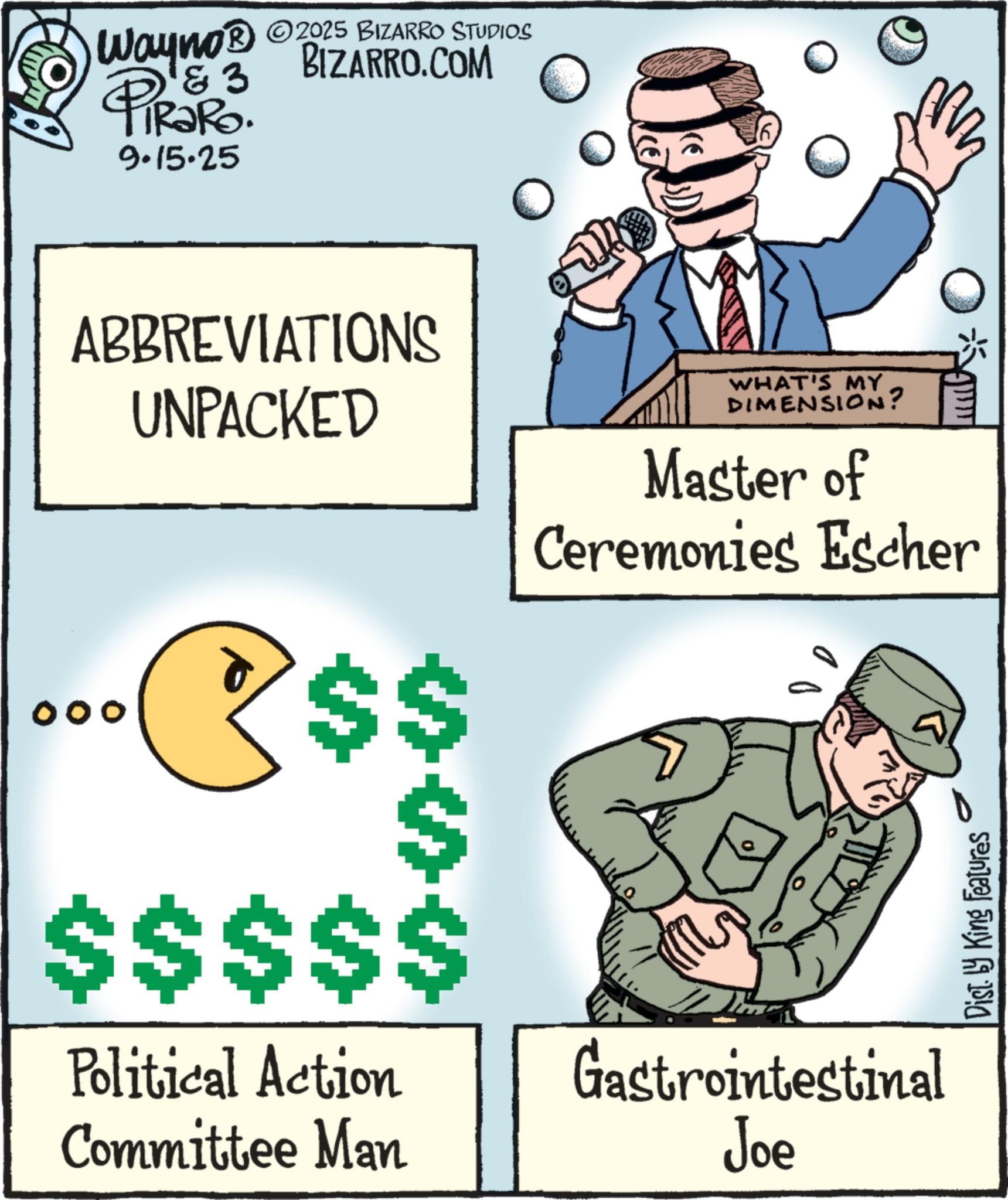 Cartoon OCR: & 3 2025 BIZARRO STUDIOS Wayno? BIZARRO.COM PiRaRo. 9.15.25 00 ABBREVIATIONS UNPACKED R$$ $$$$$ Political Action Committee Man WHAT'S MY DIMENSION? Master of Ceremonies Escher Gastrointestinal Joe Dist. by King Features & 3 2025 BIZARRO STUDIOS Wayno? BIZARRO.COM PiRaRo . 9.15.25 00 ABBREVIATIONS UNPACKED R $$ $$$$$ Political Action Committee Man WHAT'S MY DIMENSION ? Master of Ceremonies Escher Gastrointestinal Joe Dist . by King Features