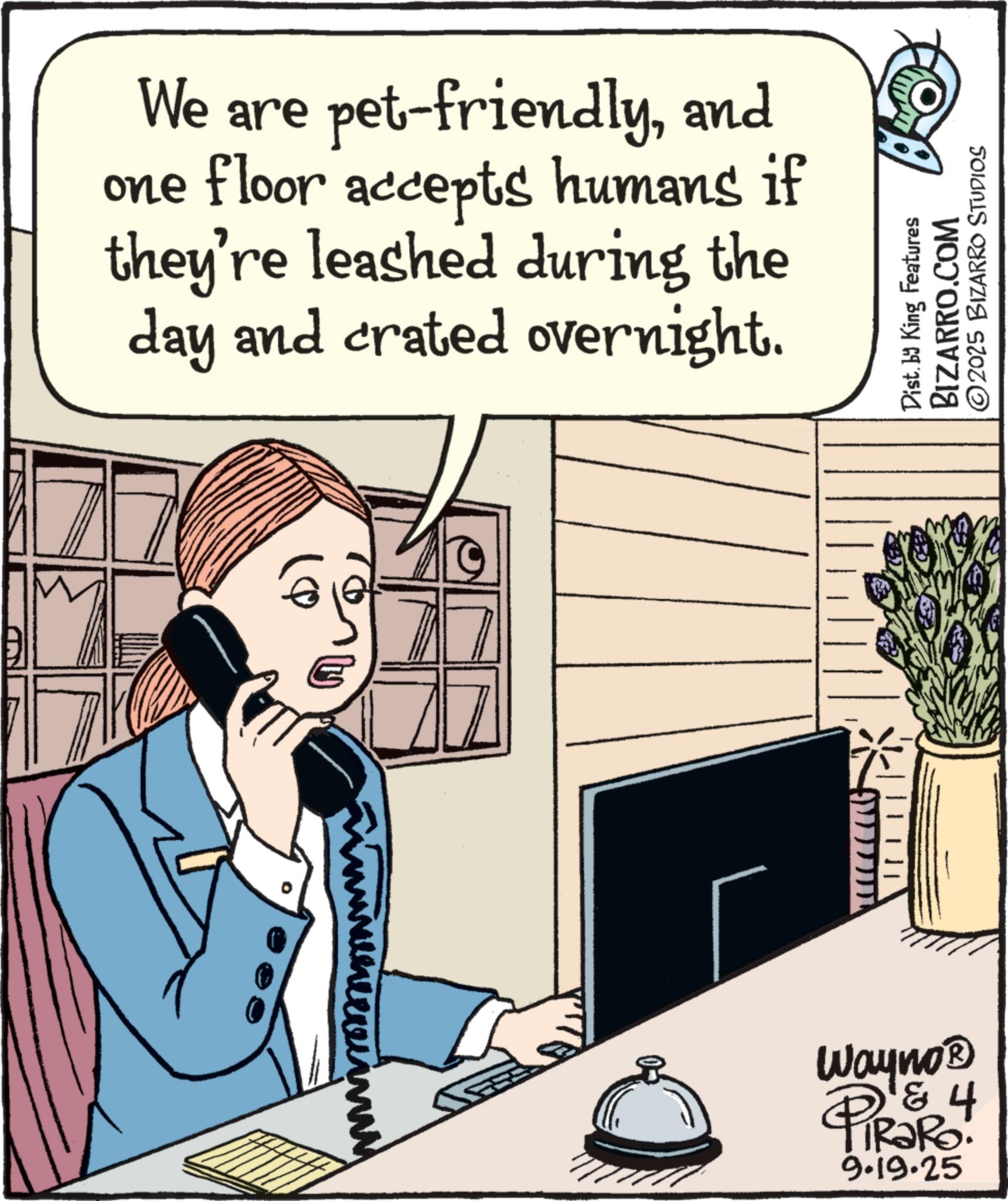 Publication OCR: We are pet-friendlyand one floor accepts humans if they're leashed during the day and crated overnight. www Dist. by King Features BIZARRO.COM ©2025 BIZARRO STUDIOS Wayno? & 4 RaRo: 9.19.25 We are pet - friendlyand one floor accepts humans if they're leashed during the day and crated overnight . www Dist . by King Features BIZARRO.COM © 2025 BIZARRO STUDIOS Wayno? & 4 RaRo : 9.19.25