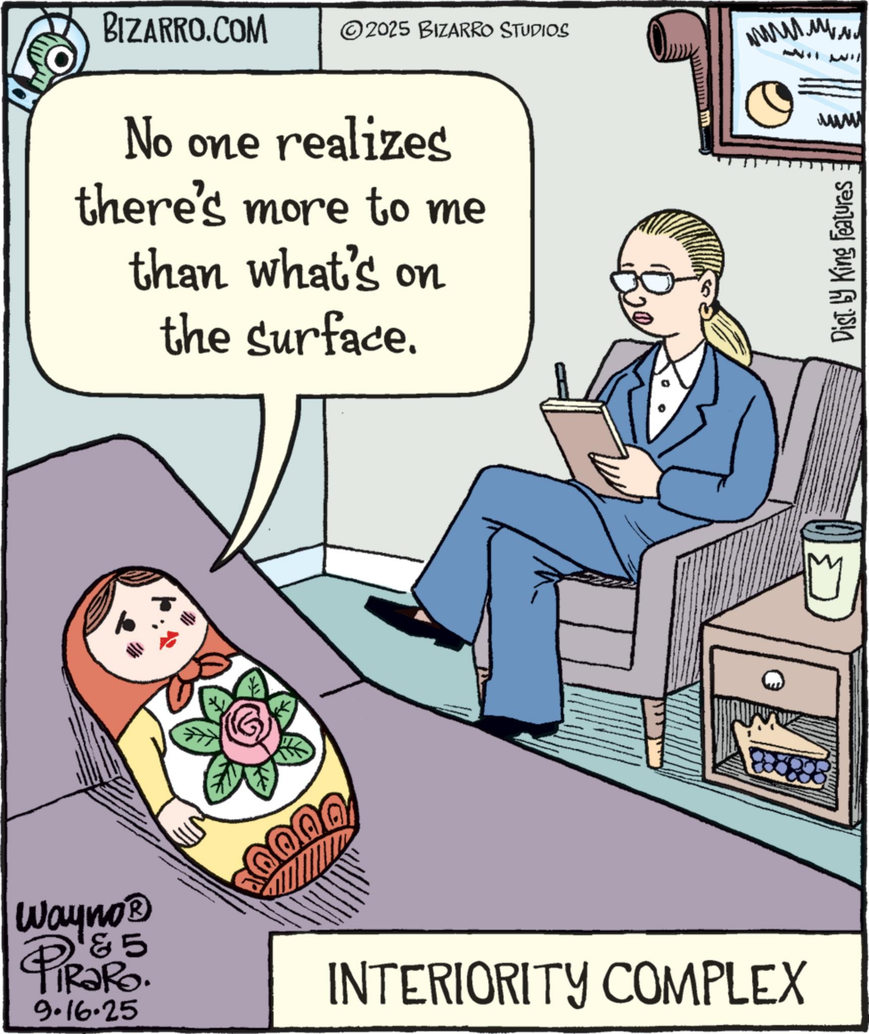 Fiction OCR: Wayno? 4 5 PiRako. 9.16.25 BIZARRO.COM 2025 BIZARRO STUDIOS www.www No one realizes there's more to me than what's on the surface. INTERIORITY COMPLEX www Dist. by King Features Wayno? 4 5 PiRako . 9.16.25 BIZARRO.COM 2025 BIZARRO STUDIOS www.www No one realizes there's more to me than what's on the surface . INTERIORITY COMPLEX www Dist . by King Features