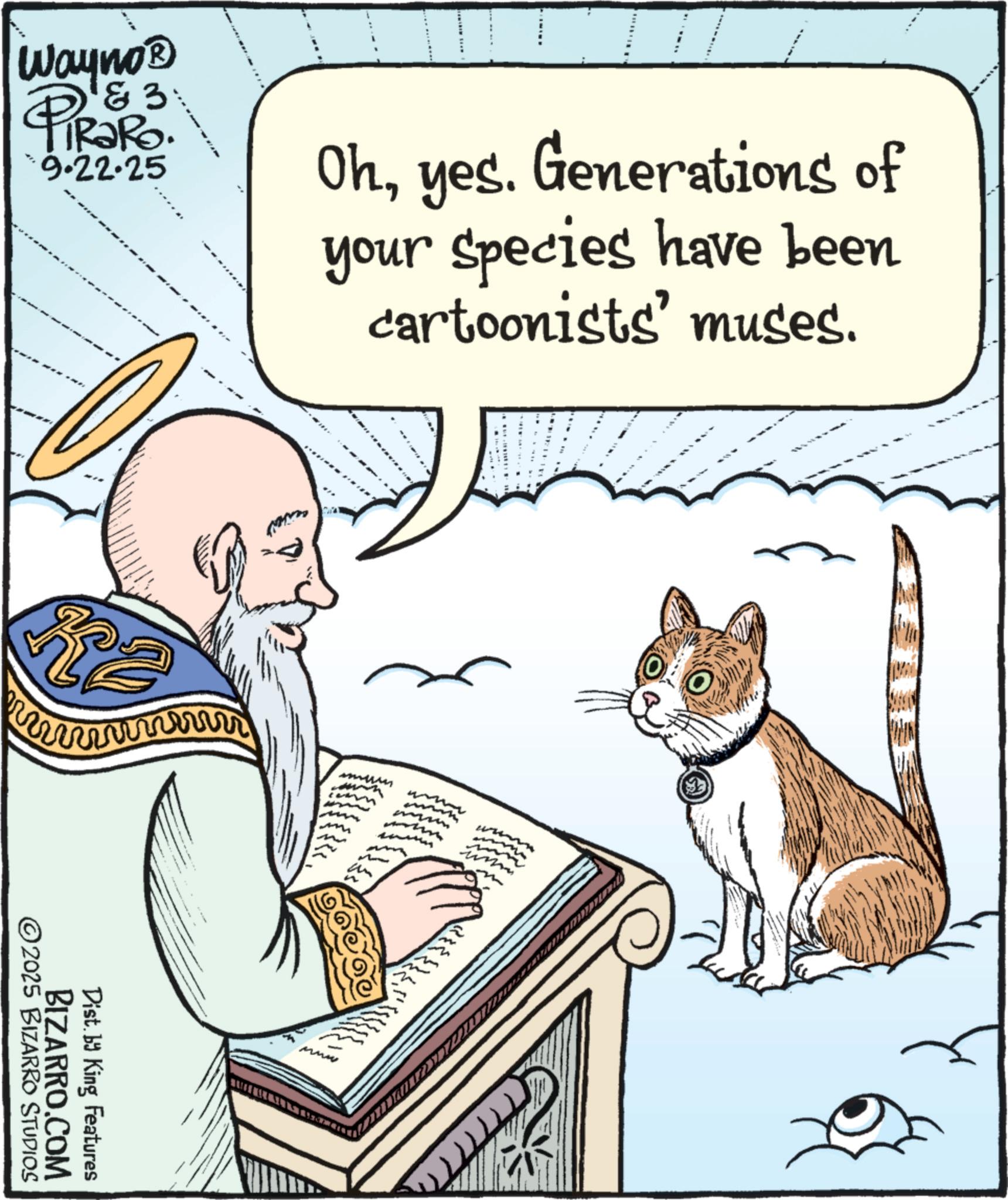 Moustache OCR: Wayno? ? & 3 TRaRo. 9.22.25 Ohyes. Generations of your species have been cartoonists' muses. 2025 BIZARRO STUDIOS BIZARRO.COM Dist. by King Features mmun www Wayno? ? & 3 TRaRo . 9.22.25 Ohyes . Generations of your species have been cartoonists ' muses . 2025 BIZARRO STUDIOS BIZARRO.COM Dist . by King Features mmun www