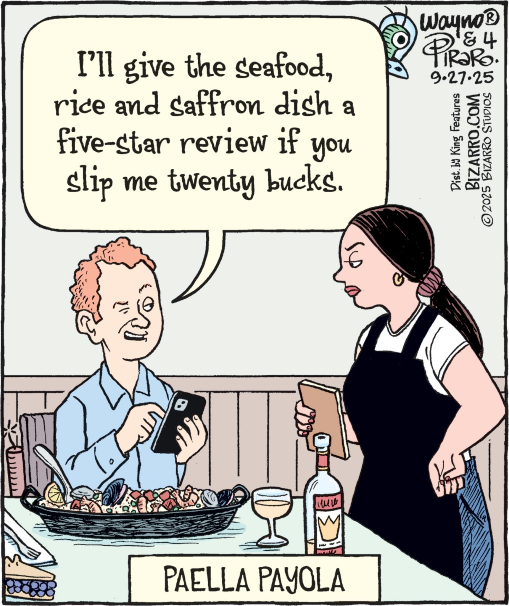 Italian cuisine OCR: I'll give the seafoodrice and saffron dish a five-star review if you slip me twenty bucks. ??? M PAELLA PAYOLA Wayno? & 4 PiRaRo. 9.27.25 Dist. by King Features BIZARRO.COM ©2025 BIZARRO STUDIOS I'll give the seafoodrice and saffron dish a five - star review if you slip me twenty bucks . ??? M PAELLA PAYOLA Wayno? & 4 PiRaRo . 9.27.25 Dist . by King Features BIZARRO.COM © 2025 BIZARRO STUDIOS