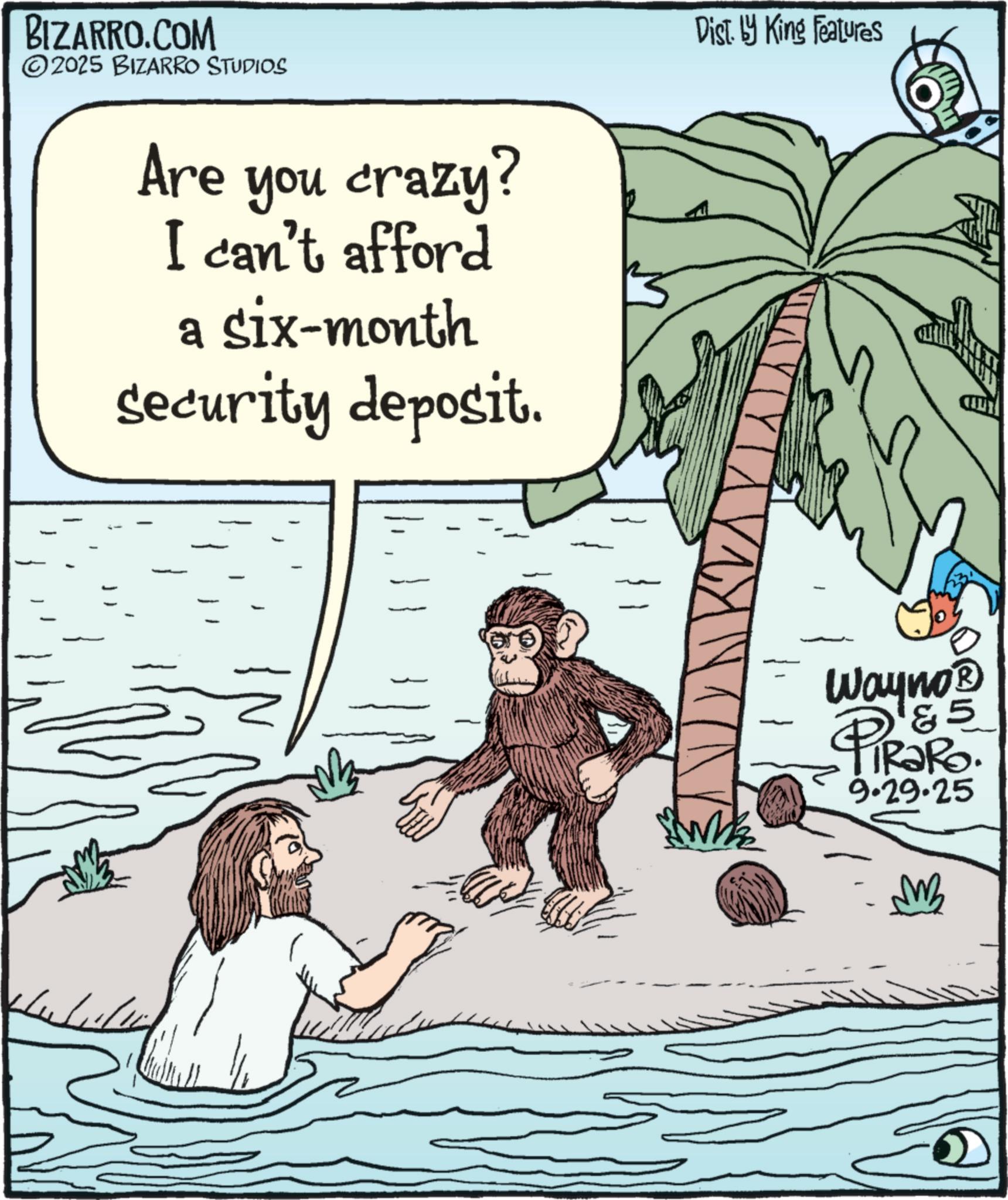 Animation OCR: BIZARRO.COM 2025 BIZARRO STUDIOS Are you crazy? I can't afford a six-month security deposit. Dist. by King Features Wh Wayno? & 5 TRaRo. 9.29.25 PiR3 MB BIZARRO.COM 2025 BIZARRO STUDIOS Are you crazy ? I can't afford a six - month security deposit . Dist . by King Features Wh Wayno? & 5 TRaRo . 9.29.25 PiR3 MB