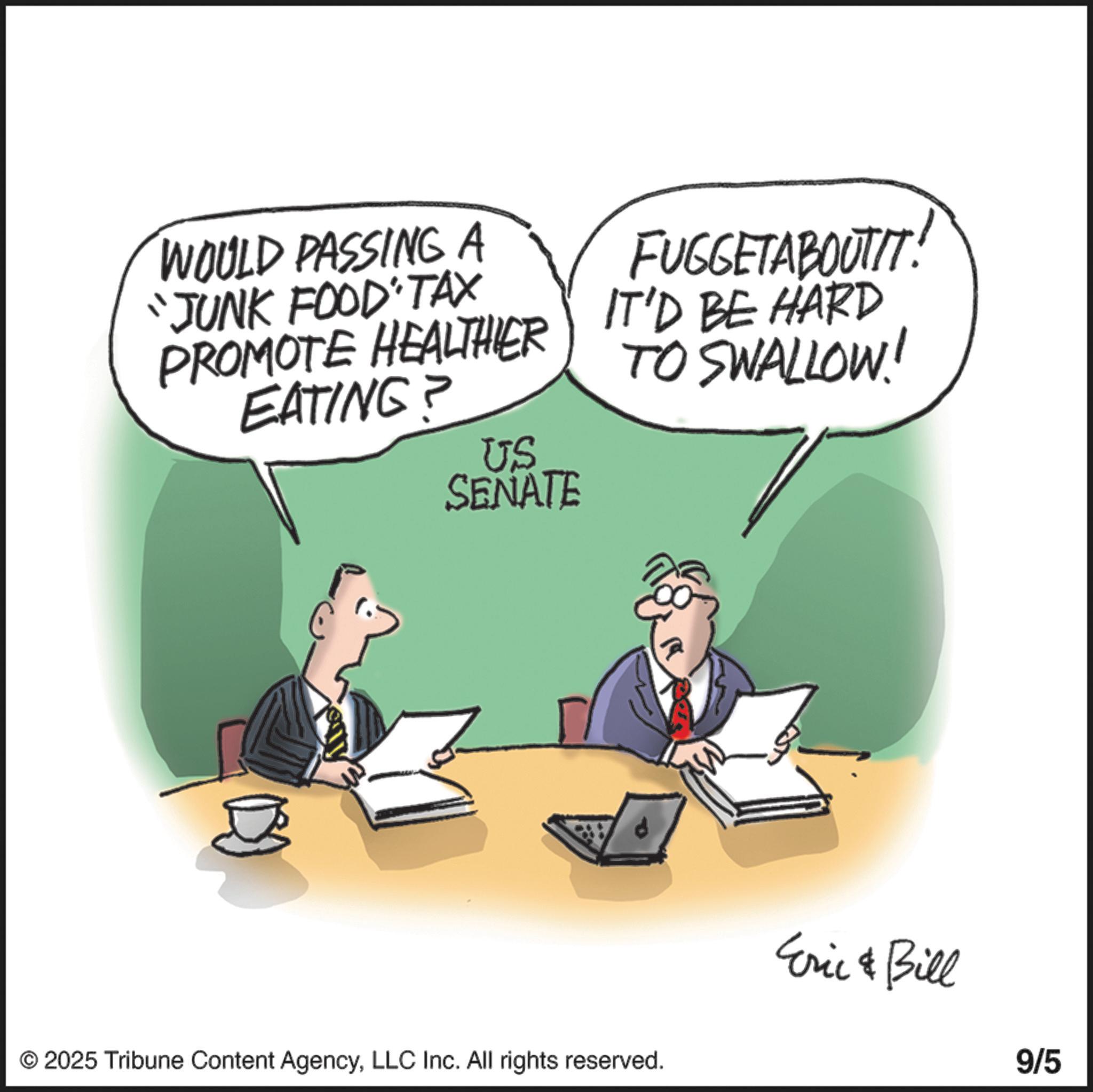 Photo caption OCR: WOULD PASSING A "JUNK FOOD TAX PROMOTE HEALTHIER EATING? FUGGETABOUTIT! IT'D BE HARD TO SWALLOW! US SENATE © 2025 Tribune Content AgencyLLC Inc. All rights reserved. Eric & Bill 9/5 WOULD PASSING A " JUNK FOOD TAX PROMOTE HEALTHIER EATING ? FUGGETABOUTIT ! IT'D BE HARD TO SWALLOW ! US SENATE © 2025 Tribune Content AgencyLLC Inc. All rights reserved . Eric & Bill 9/5