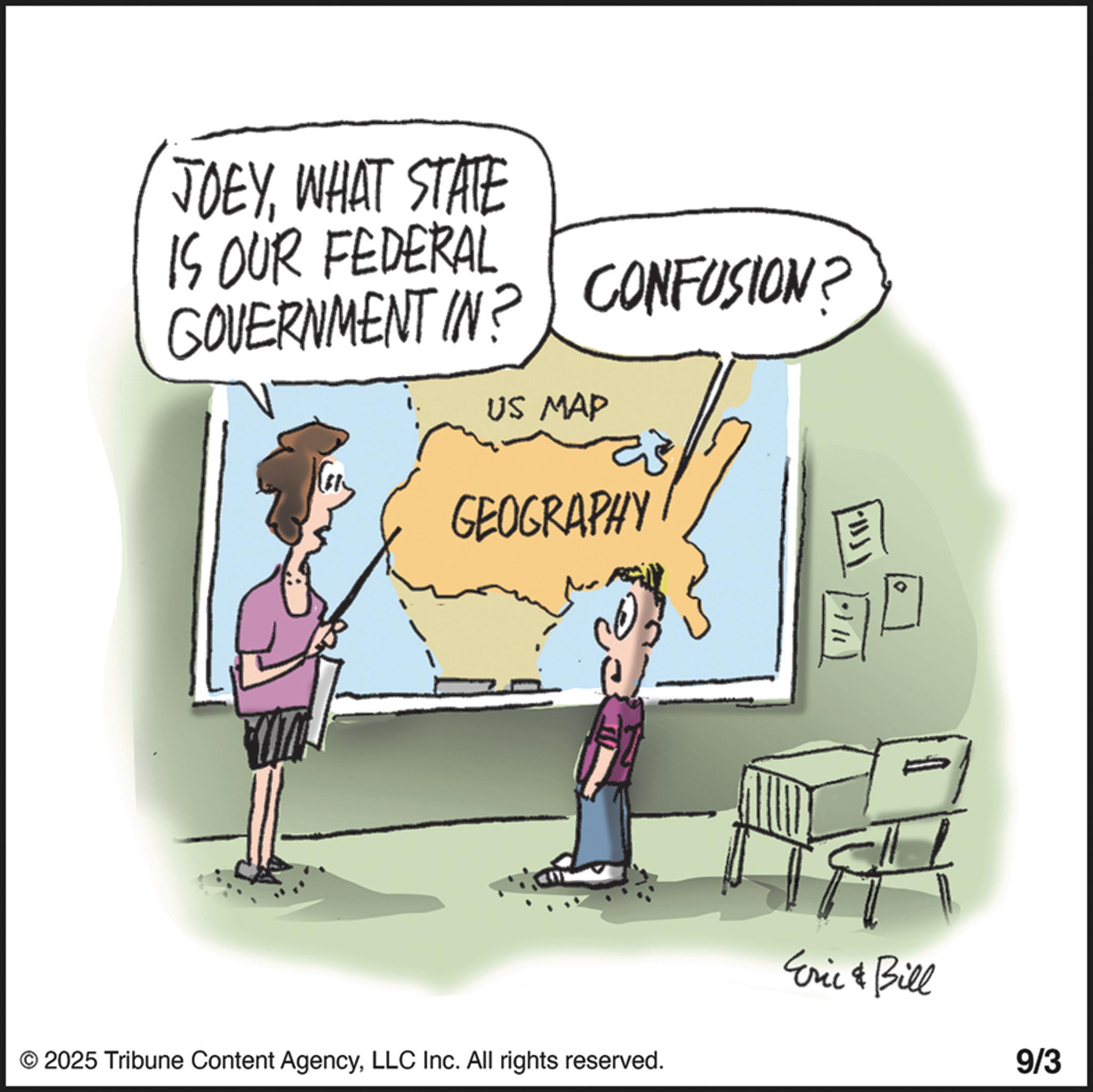 Fiction OCR: CONFUSION? JOEYWHAT STATE IS OUR FEDERAL GOVERNMENT IN? US MAP GEOGRAPHY © 2025 Tribune Content AgencyLLC Inc. All rights reserved. Eric & Bill 9/3 CONFUSION ? JOEYWHAT STATE IS OUR FEDERAL GOVERNMENT IN ? US MAP GEOGRAPHY © 2025 Tribune Content AgencyLLC Inc. All rights reserved . Eric & Bill 9/3