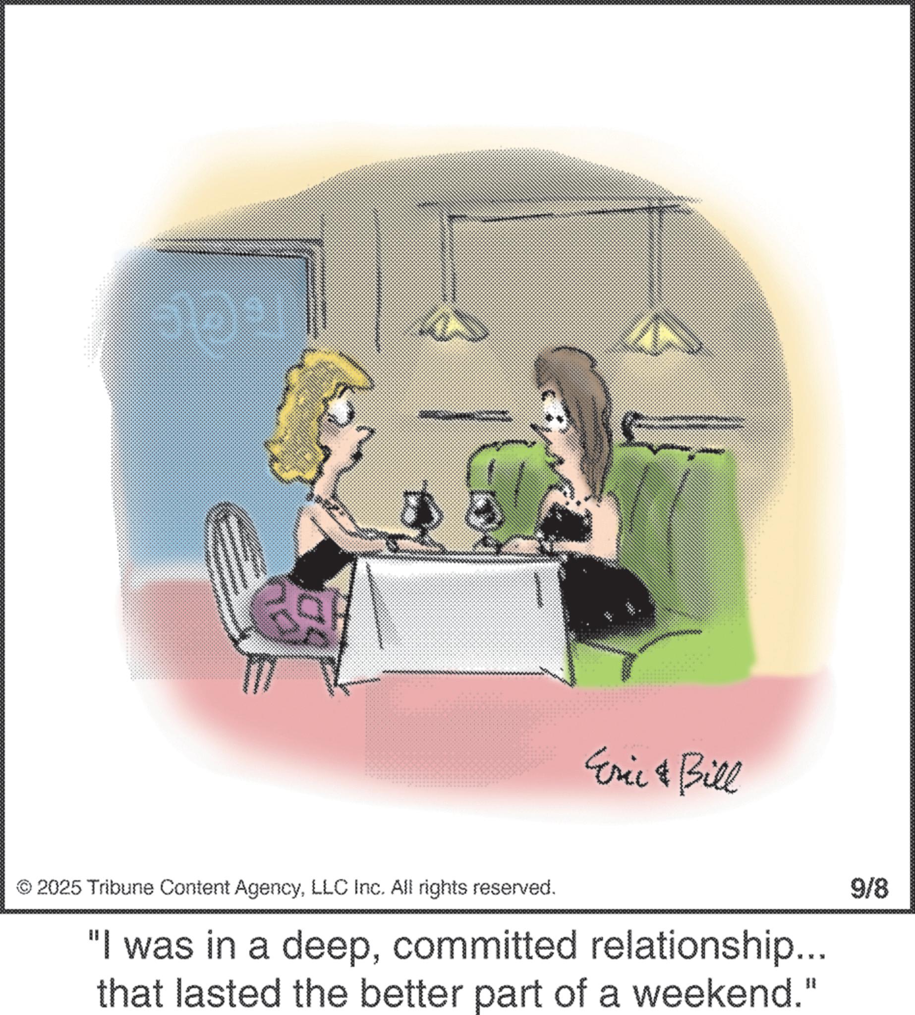 Animated cartoon OCR: Eric & Bill © 2025 Tribune Content AgencyLLC Inc. All rights reserved. "I was in a deepcommitted relationship... that lasted the better part of a weekend." 9/8 Eric & Bill © 2025 Tribune Content AgencyLLC Inc. All rights reserved . " I was in a deepcommitted relationship ... that lasted the better part of a weekend . " 9/8